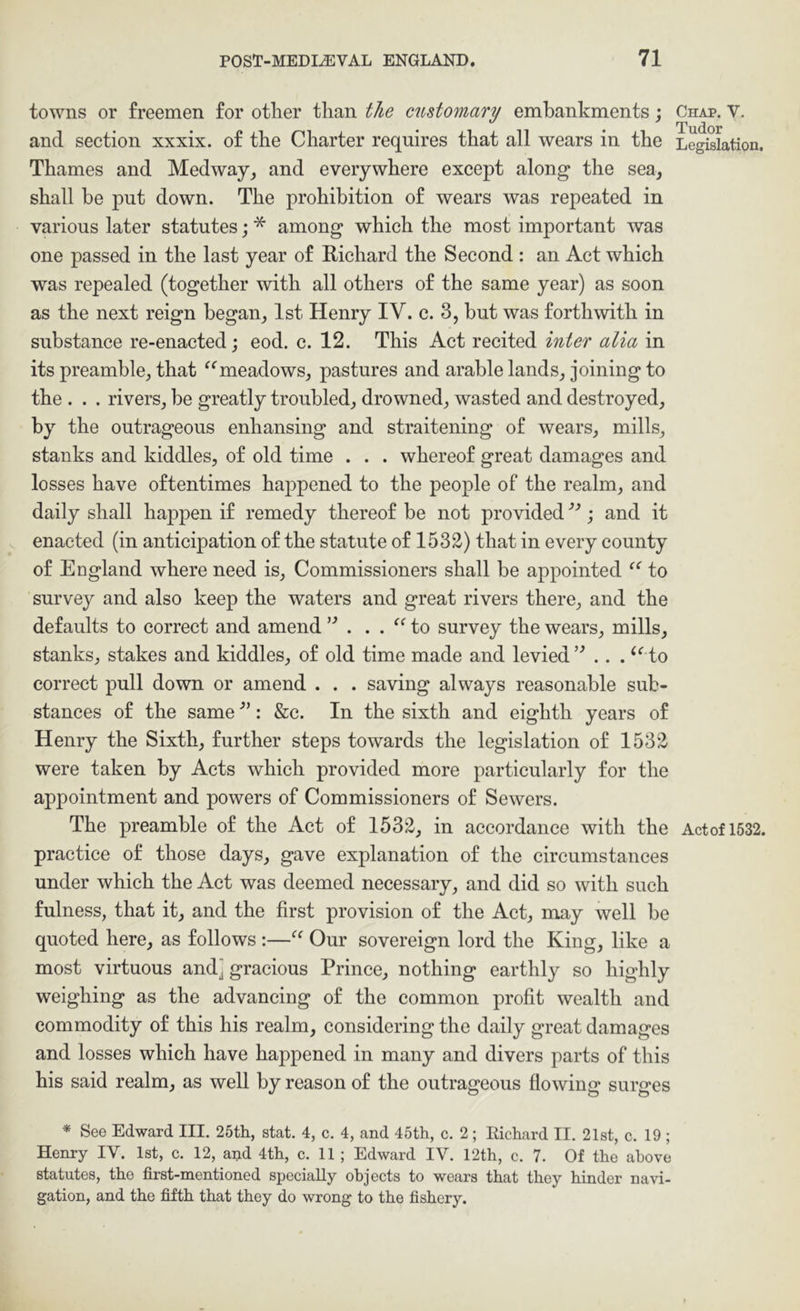 towns or freemen for other than the customary embankments; and section xxxix. of the Charter requires that all wears in the Thames and Medwayand everywhere except along the sea, shall be put down. The prohibition of wears was repeated in various later statutes; * among which the most important was one passed in the last year of Richard the Second : an Act which was repealed (together with all others of the same year) as soon as the next reign began, 1st Henry IV. c. 3, but was forthwith in substance re-enacted; eod. c. 12. This Act recited inter alia in its preamble, that meadows, pastures and arable lands, joining to the . . . rivers, be greatly troubled, drowned, wasted and destroyed, the outrageous enhansing and straitening of wears, mills, stanks and kiddles, of old time . . . whereof great damages and losses have oftentimes happened to the people of the realm, and daily shall happen if remedy thereof be not provided ; and it enacted (in anticipation of the statute of 1532) that in every county of England where need is. Commissioners shall be appointed to survey and also keep the waters and great rivers there, and the defaults to correct and amend to survey the wears, mills, stanks, stakes and kiddles, of old time made and levied’^ .. . ^^ to correct pull down or amend . . . saving always reasonable sub- stances of the same : &c. In the sixth and eighth years of Henry the Sixth, further steps towards the legislation of 1532 were taken by Acts which provided more particularly for the appointment and powers of Commissioners of Sewers. The preamble of the Act of 1532, in accordance with the practice of those days, gave explanation of the circumstances under which the Act was deemed necessary, and did so with such fulness, that it, and the first provision of the Act, may well be quoted here, as follows :—Our sovereign lord the King, like a most virtuous and] gracious Prince, nothing earthly so highly weighing as the advancing of the common profit wealth and commodity of this his realm, considering the daily great damages and losses which have happened in many and divers parts of this his said realm, as well by reason of the outrageous flowing surges * See Edward III. 25th, stat. 4, c. 4, and 45th, c. 2; Richard II. 21st, c. 19 ; Henry IV. 1st, c. 12, and 4th, c. 11 ; Edward IV. 12th, c. 7. Of the above statutes, the first-mentioned specially objects to wears that they hinder navi- gation, and the fifth that they do wrong to the fishery. Chap. V. Tudor Legislation, Actof 1532.