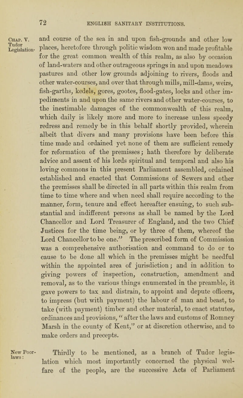 Chap. V. Tudor Legislation* New Poor- laws ; and course o£ the sea in and upon fish-grounds and other low places, heretofore through politic wisdom won and made profitable for the great common wealth of this realm, as also by occasion of land-waters and other outrageous springs in and upon meadows pastures and other low grounds adjoining to rivers, floods and other water-courses, and over that through mills, mill-dams, weirs, fish-garths, kedels, gores, gootes, flood-gates, locks and other im- pediments in and upon the same rivers and other water-courses, to the inestimable damages of the commonwealth of this realm, which daily is likely more and more to increase unless speedy redress and remedy be in this behalf shortly provided, wherein albeit that divers and many provisions have been before this time made and ordained yet none of them are suffieient remedy for reformation of the premisses; hath therefore by deliberate advice and assent of his lords spiritual and temporal and also his loving commons in this present Parliament assembled, ordained established and enacted that Commissions of Sewers and other the premisses shall be directed in all parts within this realm from time to time where and when need shall require aceording to the manner, form, tenure and effect hereafter ensuing, to such sub- stantial and indifferent persons as shall be named by the Lord Chancellor and Lord Treasurer of England, and the two Chief Justices for the time being, or by three of them, whereof the Lord Chancellor to be one.’'’ The prescribed form of Commission was a comprehensive authorisation and command to do or to cause to be done all which in the premisses might be needful within the appointed area of jurisdietion; and in addition to giving powers of inspection, construction, amendment and removal, as to the various things enumerated in the preamble, it gave powers to tax and distrain, to appoint and depute officers, to impress (but with payment) the labour of man and beast, to take (with payment) timber and other material, to enact statutes, ordinances and provisions, ‘‘ after the laws and customs of Romney Marsh in the county of Kent,’^ or at discretion otherwise, and to make orders and precepts. Thirdly to be mentioned, as a branch of Tudor legis- lation which most importantly concerned the physical wel- fare of the people, are the successive Acts of Parliament