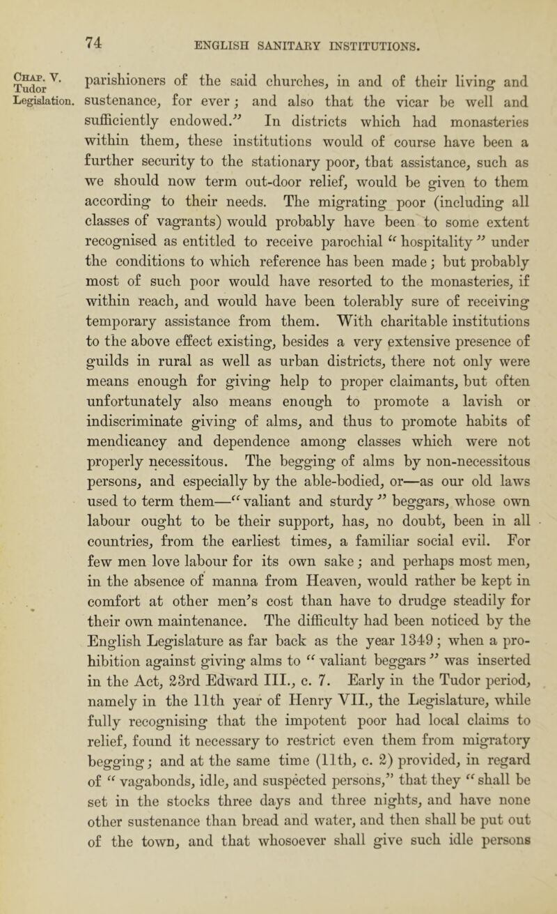 Tu^r^ parishioners of the said churches^ in and of their living and Legislation, sustenance^ for ever; and also that the vicar be well and sufficiently endowed.In districts which had monasteries within them^ these institutions would of course have been a further security to the stationary poor^ that assistance, such as we should now term out-door relief, would he given to them according to their needs. The migrating poor (including all classes of vagrants) would probably have been to some extent recognised as entitled to receive parochial hospitality ” under the conditions to which reference has been made; but probably most of such poor would have resorted to the monasteries, if within reach, and would have been tolerably sure of receiving temporary assistance from them. With charitable institutions to the above effect existing, besides a very extensive presence of guilds in rural as well as urban districts, there not only were means enough for giving help to proper claimants, but often unfortunately also means enough to promote a lavish or indiscriminate giving of alms, and thus to promote habits of mendicancy and dependence among classes which were not properly necessitous. The begging of alms by non-necessitous persons, and especially by the able-bodied, or—as our old laws used to term them—valiant and sturdy beggars, whose own labour ought to be their support, has, no doubt, been in all countries, from the earliest times, a familiar social evil. For few men love labour for its own sake; and perhaps most men, in the absence of manna from Heaven, would rather be kept in comfort at other men^s cost than have to drudge steadily for their own maintenance. The difficulty had been noticed by the English Legislature as far back as the year 1349; when a pro- hibition against giving alms to valiant beggars was inserted in the Act, 23rd Edward III., c. 7. Early in the Tudor period, namely in the 11th year of Henry VII., the Legislature, while fully recognising that the impotent poor had local claims to relief, found it necessary to restrict even them from migratory begging; and at the same time (11th, c. 2) provided, in regard of vagabonds, idle, and suspected persons,” that they shall be set in the stocks three days and three nights, and have none other sustenance than bread and water, and then shall be put out of the town, and that whosoever shall give such idle persons