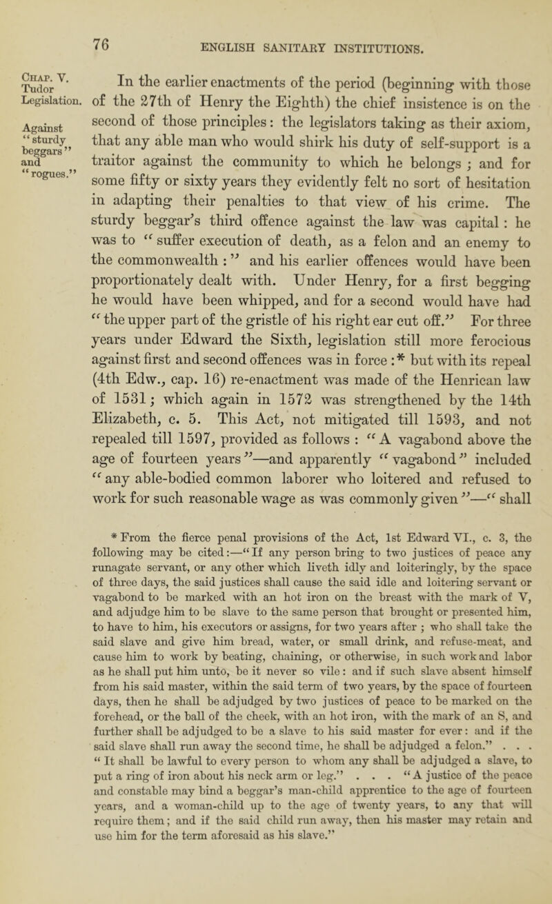 Chap. V. Tudor Legislation. Against “ sturdy beggars” and “rogues.” In the earlier enactments of the period (beginning with those of the 27th of Henry the Eighth) the chief insistence is on the second of those principles: the legislators taking as their axiom, that any able man who would shirk his duty of self-support is a traitor against the community to which he belongs ; and for some fifty or sixty years they evidently felt no sort of hesitation in adapting their penalties to that view of his crime. The sturdy beggary’s third offence against the law was capital: he was to suffer execution of death, as a felon and an enemy to the commonwealth : and his earlier offences would have been proportionately dealt with. Under Henry, for a first begging he would have been whipped, and for a second would have had the upper part of the gristle of his right ear cut offFor three years under Edward the Sixth, legislation still more ferocious against first and second offences was in force : * but with its repeal (4th Edw., cap. 16) re-enactment was made of the Henriean law of 1531; which again in 1572 was strengthened by the 14th Elizabeth, c. 5. This Act, not mitigated till 1593, and not repealed till 1597, provided as follows : A vagabond above the age of fourteen years —and apparently vagabond ■” included any able-bodied common laborer who loitered and refused to work for such reasonable wage as was commonly given shall * From the fierce penal provisions of tbe Act, 1st Edward VI., c. 3, tbe following may be cited:—“If any person bring to two justices of peace any runagate servant, or any other which liveth idly and loiteringly, by the space of three days, the said justices shall cause the said idle and loitering servant or vagabond to bo marked with an hot iron on the breast with the mark of V, and adjudge him to be slave to the same person that brought or presented him, to have to him, his executors or assigns, for two years after ; who shall take the said slave and give him bread, water, or small drink, and refuse-meat, and cause him to work by beating, chaining, or otherwise, in such work and labor as he shall put him unto, be it never so vile : and if such slave absent himself from his said master, within the said term of two years, by the space of fourteen days, then he shall be adjudged by two justices of peace to be marked on the forehead, or the ball of the cheek, with an hot iron, with the mark of an S, and further shall be adjudged to be a slave to his said master for ever: and if the said slave shall run away the second time, he shall be adjudged a felon.” . . . “ It shall be lawful to every person to whom any shall be adjudged a slave, to put a ring of iron about his nock arm or leg.” . . . “A justice of the peace and constable may bind a beggar’s man-child apprentice to the age of fourteen years, and a woman-child up to the age of twenty years, to any that will require them; and if the said child run away, then his master may retain and use him for the term aforesaid as his slave.’’