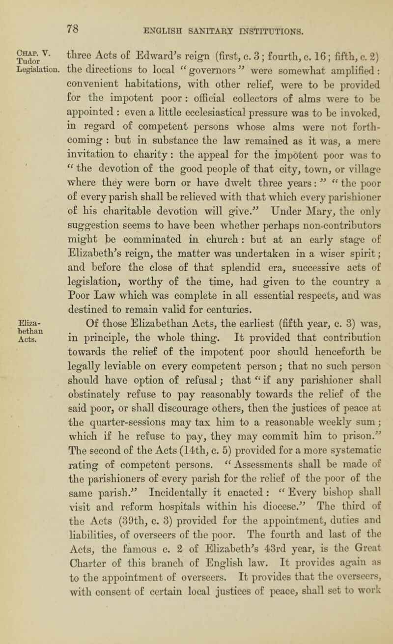 Chap. V. Tudor Legislation. Eliza- bethan Acts. three Acts o£ Edward^s reign (first, c. 3; fourth, c. 16; fifth, c. 2) the directions to local governors were somewhat amplified : convenient habitations, with other relief, were to be provided for the impotent poor : official collectors of alms were to be appointed : even a little ecclesiastical pressure was to be invoked, in regard of competent persons whose alms were not forth- coming : but in substance the law remained as it was, a mere invitation to charity: the appeal for the impotent poor was to “ the devotion of the good people of that city, town, or village where they were born or have dwelt three years: ‘‘ the poor of every parish shall be relieved with that which every parishioner of his charitable devotion will give.^^ Under Mary, the only suggestion seems to have been whether perhaps non-contributors might be comminuted in church: but at an early stage of Elizabeth's reign, the matter was undertaken in a wiser spirit; and before the close of that splendid era, successive acts of legislation, worthy of the time, had given to the country a Poor Law which was complete in all essential respects, and was destined to remain valid for centuries. Of those Elizabethan Acts, the earliest (fifth year, c. 3) was, in principle, the whole thing. It provided that contribution towards the relief of the impotent poor should henceforth be legally leviable on every competent person; that no such person should have option of refusal; that if any parishioner shall obstinately refuse to pay reasonably towards the relief of the said poor, or shall discourage others, then the justices of peace at the quarter-sessions may tax him to a reasonable weekly sum; which if he refuse to pay, they may commit him to prison.'’^ The second of the Acts (14th, c. 5) provided for a more systematic rating of competent persons. ^^Assessments shall be made of the parishioners of every parish for the relief of the poor of the same parish.'’^ Incidentally it enacted : Every bishop shall visit and reform hospitals within his diocese.'’’ The third of the Acts (39th, c. 3) provided for the appointment, duties and liabilities, of overseers of the poor. The fourth and last of the Acts, the famous c. 2 of Elizabeth'’s 43rd year, is the Great Charter of this branch of English law. It provides again as to the appointment of overseers. It provides that the overseers, with consent of certain local justices of peace, shall set to work