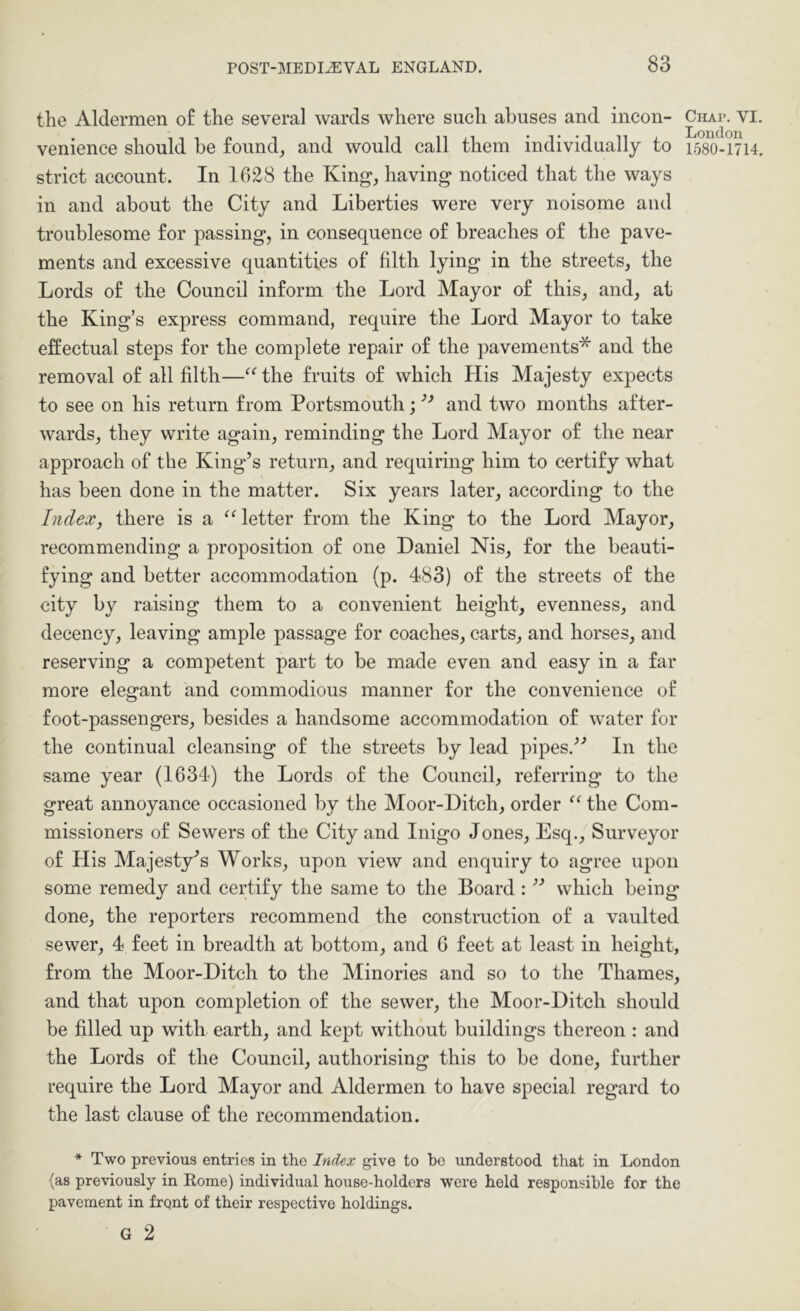 the Aldermen of the several wards where such abuses and incon- venience should be found, and would call them individually to strict account. In 1628 the King, having noticed that the ways in and about the City and Liberties were very noisome and troublesome for passing, in consequence of breaches of the pave- ments and excessive quantities of filth lying in the streets, the Lords of the Council inform the Lord Mayor of this, and, at the King’s express command, require the Lord Mayor to take effectual steps for the complete repair of the pavements* and the removal of all filth—the fruits of which His Majesty expects to see on his return from Portsmouth; and two months after- wards, they write again, reminding the Lord Mayor of the near approach of the King’s return, and requiring him to certify what has been done in the matter. Six years later, according to the Index, there is a ^Hetter from the King to the Lord Mayor, recommending a proposition of one Daniel Nis, for the beauti- fying and better accommodation (p. 483) of the streets of the city by raising them to a convenient height, evenness, and decency, leaving ample passage for coaches, carts, and horses, and reserving a competent part to be made even and easy in a far more elegant and commodious manner for the convenience of foot-passengers, besides a handsome accommodation of water for the continual cleansing of the streets by lead pipes.” In the same year (1634) the Lords of the Council, referring to the great annoyance occasioned by the Moor-Ditch, order the Com- missioners of Sewers of the City and Inigo Jones, Esq., Surveyor of His Majesty’s Works, upon view and enquiry to agree upon some remedy and certify the same to the Board : ” which being done, the reporters recommend the construction of a vaulted sewer, 4 feet in breadth at bottom, and 6 feet at least in height, from the Moor-Ditch to the Minories and so to the Thames, and that upon completion of the sewer, the Moor-Ditch should be filled up with earth, and kept without buildings thereon : and the Lords of the Council, authorising this to be done, further require the Lord Mayor and Aldermen to have special regard to the last clause of the recommendation. * Two previous entries in the Index give to be understood that in London (as previously in Rome) individual house-holders were held responsible for the pavement in front of their respective holdings. G 2 Chap. VI. London 1580-1714.