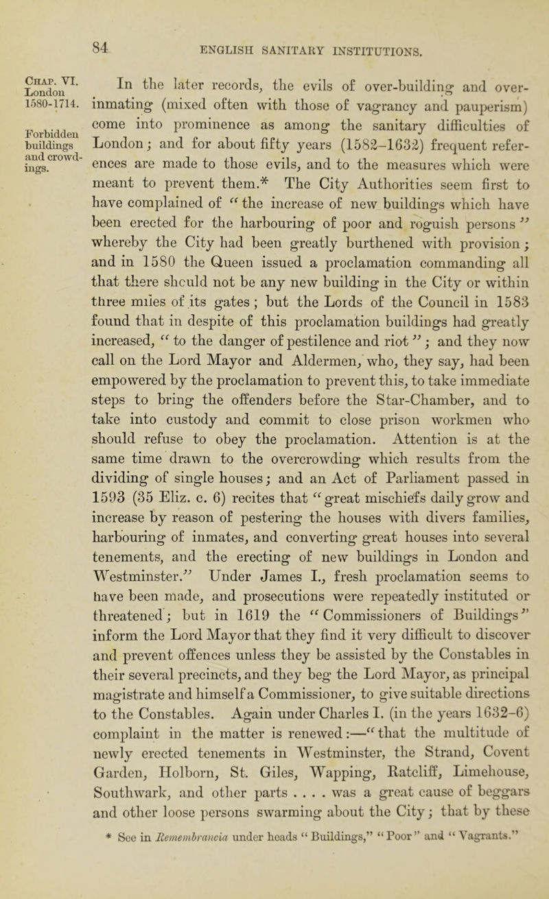 Chap. VI. London 1580-1714. Forbidden buildings and crowd- ings. In the later records^ the evils o£ over-building* and over- inmating (mixed often with those of vagrancy anil pauperism) come into prominence as among the sanitary difficulties of London; and for about fifty years (1582-1632) frequent refer- ences are made to those evils^ and to the measures which were meant to prevent them.* The City Authorities seem first to have complained of the increase of new buildings which have been erected for the harbouring of poor and roguish persons whereby the City had been greatly burthened with provision; and in 1580 the Queen issued a proclamation commanding all that there shculd not be any new building in the City or within three miles of its gates ; but the Lords of the Council in 1583 found that in despite of this proclamation buildings had greatly increased, to the danger of pestilence and riot ; and they now call on the Lord Mayor and Aldermen, who, they say, had been empowered by the proclamation to prevent this, to take immediate steps to bring the offenders before the Star-Chamber, and to take into custody and commit to close prison workmen who should refuse to obey the proclamation. Attention is at the same time drawn to the overcrowding which results from the dividing of single houses; and an Act of Parliament passed in 1593 (35 Eliz. c. 6) recites that great mischiefs daily grow and increase by reason of pestering the houses with divers families, harbouring of inmates, and converting great houses into several tenements, and the erecting of new buildings in London and Westminster.'’^ Under James I., fresh proclamation seems to have been made, and prosecutions were repeatedly instituted or threatened; but in 1619 the ^‘^Commissioners of Buildings^’ inform the Lord Mayor that they find it very difficult to discover and prevent offences unless they be assisted by the Constables in their several precincts, and they beg the Lord Mayor, as principal magistrate and himself a Commissioner, to give suitable directions to the Constables. Again under Charles I. (in the years 1632-6) complaint in the matter is renewed:—‘‘ that the multitude of newly erected tenements in Westminster, the Strand, Covent Garden, Holborn, St. Giles, Wapping, Batcliff, Limehouse, Southwark, and other parts .... was a great cause of beggars and other loose persons swarming about the City; that by these * See in Remembrancia under heads “ Buildings,” “ Poor” and “ Vagrants.”