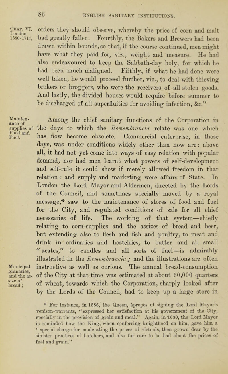 Chap. VI. London 1580-1714. Mainten- ance of supplies of Food and Fuel. Municipal granaries, and the aS' size of bread; orders they should observe^ whereby the price of corn and malt had greatly fallen. Fourthly, the Bakers and Brewers had been drawn within bounds, so that, if the course continued, men might have what they paid for, viz., weight and measure. He had also endeavoure'd to keep the Sabbath-day holy, for which he had been much maligned. Fifthly, if what he had done were well taken, he would proceed further, viz., to deal with thieving brokers or broggers, who were the receivers of all stolen goods. And lastly, the divided houses would require before summer to be discharged of all superfluities for avoiding infection, Scc/^ Among the chief sanitary functions of the Corporation in the days to which the Hemembrancia relate was one which has now become obsolete. Commercial enterprise, in those days, was under conditions widely other than now are: above all, it had not yet come into ways of easy relation with popular demand, nor had men learnt what powers of self-development and self-rule it could show if merely allowed freedom in that V relation: and supply and marketing were affairs of State. In London the Lord Mayor and Aldermen, directed by the Lords of the Council, and sometimes specially moved by a royal message,* saw to the maintenance of stores of food and fuel for the City, and regulated conditions of sale for all chief necessaries of life. The working of that system—chiefly relating to corn-supplies and the assizes of bread and beer, but extending also to flesh and flsh and poultry, to meat and drink in ordinaries and hostelries, to butter and all small acates,^^ to candles and all sorts of fuel—is admirably illustrated in the Remembrancia ; and the illustrations are often instructive as well as curious. The annual bread-consumption of the City at that time was estimated at about 60,000 quarters of wheat, towards which the Corporation, sharply looked after by the Lords of the Council, had to keep up a large store in * For instance, in 1586, the Queen, apropos of signing the Lord Mayor’s venison-warrants, “expressed her satisfaction at his government of the City, specially in the provision of grain and meal.” Again, in 1630, the Lord Mayor is reminded how the King, when conferring knighthood on him, gave him a “ special charge for moderating the prices of victuals, then grown dear by the sinister practices of butchers, and also for care to be had about the prices of fuel and grain.”