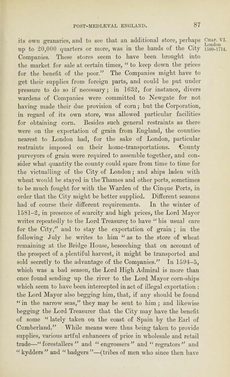 its own granaries, and to see that an additional store, perhaps up to 20,000 quarters or more, was in the hands o£ the City Companies. These stores seem to have been brought into the market for sale at certain times, to keep down the prices for the benefit of the poor,'’-’ The Companies might have to get their supplies from foreign parts, and could be put under pressure to do so if necessary; in 1632, for instance, divers wardens of Companies were committed to Newgate for not having made their due provision of corn; but the Corporation, in regard of its own store, was allowed particular facilities for obtaining corn. Besides such general restraints as there were on the exportation of grain from England, the counties nearest to London had, for the sake of London, particular restraints imposed on their home-transportations. County purveyors of grain were required to assemble together, and con- sider what quantity the county could spare from time to time for the victualling of the City of London; and ships laden with wheat would be stayed in the Thames and other ports, sometimes to be much fought for with the Warden of the Cinque Ports, in order that the City might be better supplied. DiEerent seasons had of course their different requirements. In the winter of 1581-2, in presence of scarcity and high prices, the Lord Mayor writes repeatedly to the Lord Treasure? to have “ his usual care for the City,-” and to stay the exportation of grain ; in the following July he writes to him as to the store of wheat remaining at the Bridge House, beseeching that on account of the prospect of a plentiful harvest, it might be transported and sold secretly to the advantage of the Companies.-’^ In 1594-5, which was a bad season, the Lord High Admiral is more than once found sending up the river to the Lord Mayor corn-ships which seem to have been intercepted in act of illegal exportation : the Lord Mayor also begging him, that, if any should be found “ in the narrow seas,-*^ they may be sent to him; and likewise begging the Lord Treasurer that the City may have the benefit of some lately taken on the coast of Spain by the Earl of Cumberland.While means were thus being taken to provide supplies, various artful enhancers of price in wholesale and retail trade—‘ Mores taller s and ‘Engrossers” and “ regrators and “ kydders and “ badgers ”—(tribes of men who since then have Chap. VI London 1580-1714