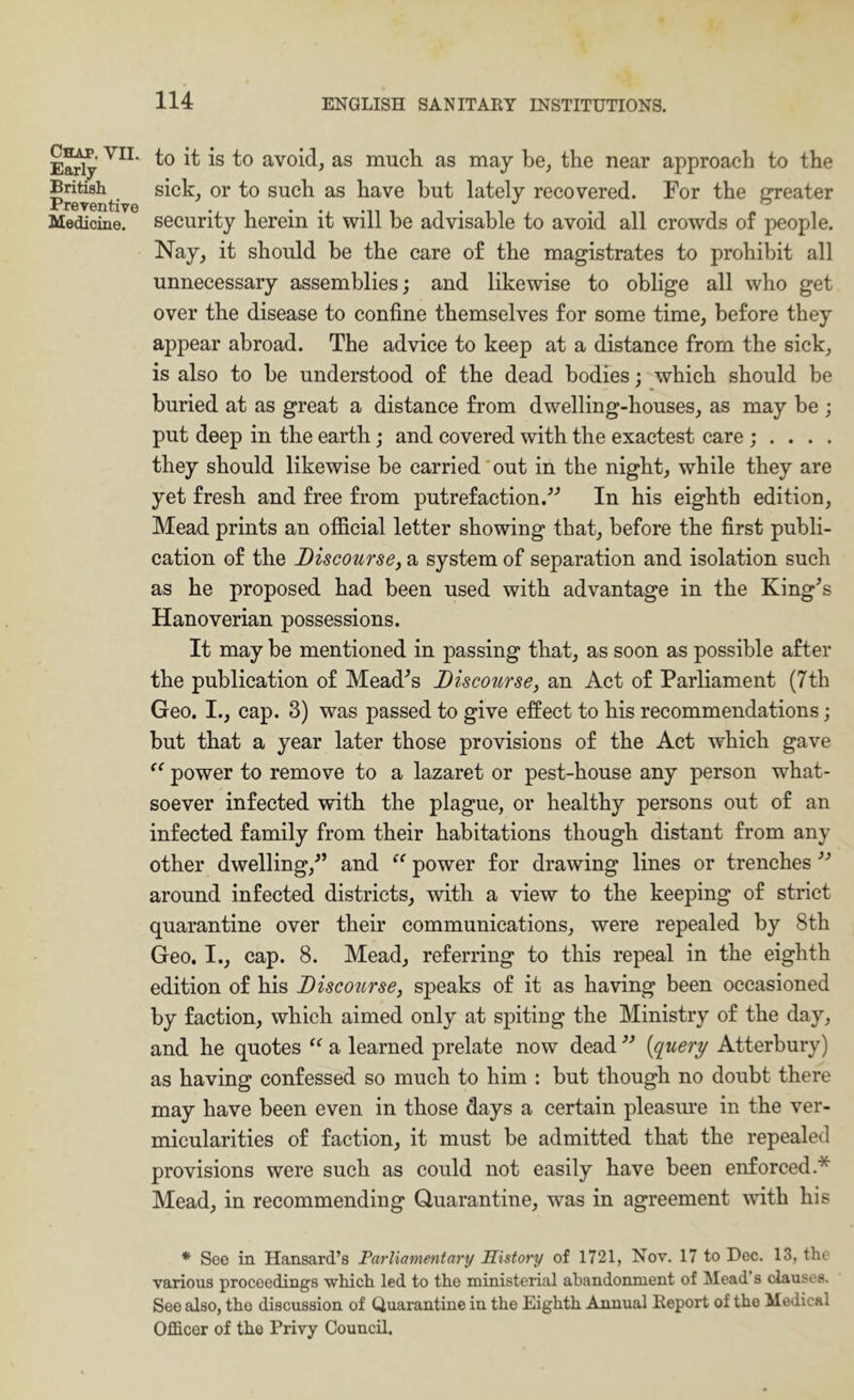 Chap. VII. Early British Preventive Medicine. to it is to avoid, as much, as may be, the near approach to the siek, or to such as have but lately recovered. For the greater security herein it will be advisable to avoid all crowds of people. Nay, it should be the care of the magistrates to prohibit all unnecessary assemblies; and likewise to oblige all who get over the disease to confine themselves for some time, before they appear abroad. The advice to keep at a distance from the sick, is also to be understood of the dead bodies; which should be buried at as great a distance from dwelling-houses, as may be ; put deep in the earth; and covered with the exactest care ; . . . . they should likewise be carried'out in the night, while they are yet fresh and free from putrefaction.^'’ In his eighth edition. Mead prints an offieial letter showing that, before the first publi- cation of the Discoursef a system of separation and isolation such as he proposed had been used with advantage in the King^s Hanoverian possessions. It may be mentioned in passing that, as soon as possible after the publication of Meades Discourse^ an Act of Parliament (7th Geo. I., cap. 3) was passed to give effect to his recommendations; but that a year later those provisions of the Act which gave power to remove to a lazaret or pest-house any person what- soever infected with the plague, or healthy persons out of an infected family from their habitations though distant from any other dwelling,^’ and power for drawing lines or trenches around infected districts, with a view to the keeping of strict quarantine over their communications, were repealed by 8th Geo. I., cap. 8. Mead, referring to this repeal in the eighth edition of his Discourse, speaks of it as having been occasioned by faction, which aimed only at spiting the Ministry of the day, and he quotes a learned prelate now dead {query Atterbury) as having confessed so much to him : but though no doubt there may have been even in those days a certain pleasure in the ver- micularities of faction, it must be admitted that the repealed provisions were such as could not easily have been enforced.* Mead, in recommending Quarantine, was in agreement with his * See in Hansard’s Parliamentary Sistory of 1721, Nov. 17 to Dec. 13, the various proceedings which led to the ministerial abandonment of Mead’s clauses. See also, the discussion of Quarantine in the Eighth Annual Report of the Medical Officer of the Privy Council.