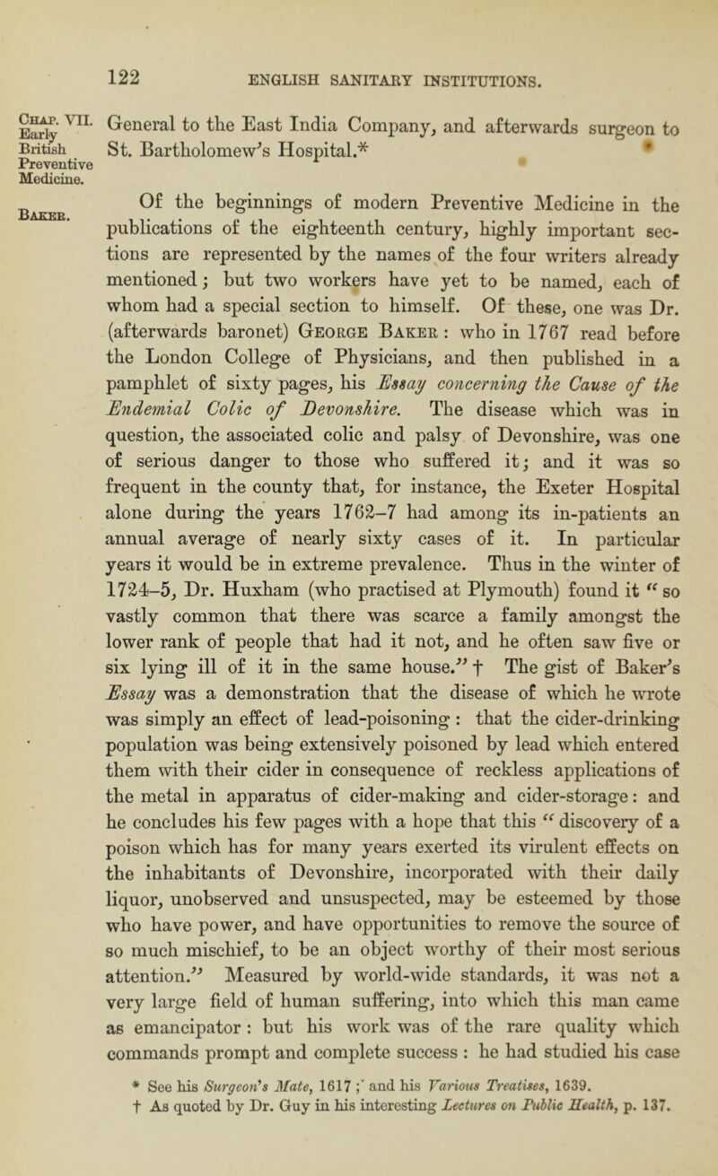 Chap. VII. Eaxly British Preventive Medicine. Baeeb. General to the East India Company, and afterwards surgeon to St. Bartholomew’s Hospital.* • Of the beginnings of modern Preventive Medicine in the publications of the eighteenth century, highly important sec- tions are represented by the names of the four writers already mentioned; but two workers have yet to be named, each of whom had a special section to himself. Of these, one was Dr. (afterwards baronet) George Baker: who in 1767 read before the London College of Physicians, and then published in a pamphlet of sixty pages, his Usmy concerning the Cause of the Endemial Colic of Devonshire. The disease which was in question, the associated colic and palsy of Devonshire, was one of serious danger to those who suffered it; and it was so frequent in the county that, for instance, the Exeter Hospital alone during the years 1762-7 had among its in-patients an annual average of nearly sixty cases of it. In particular years it would be in extreme prevalence. Thus in the winter of 1724-5, Dr. Huxham (who practised at Plymouth) found it so vastly common that there was scarce a family amongst the lower rank of people that had it not, and he often saw five or six lying ill of it in the same house.’^ f The gist of Baker^s Essay was a demonstration that the disease of which he wrote was simply an effect of lead-poisoning : that the cider-drinking population was being extensively poisoned by lead which entered them with their cider in consequence of reckless applications of the metal in apparatus of cider-making and cider-storage: and he concludes his few pages with a hope that this discovery of a poison which has for many years exerted its virulent effects on the inhabitants of Devonshire, incorporated with their daily liquor, unobserved and unsuspected, may be esteemed by those who have power, and have opportunities to remove the source of so much mischief, to be an object worthy of their most serious attention.’’-’ Measured by world-wide standards, it was not a very large field of human suffering, into which this man came as emancipator : but his work was of the rare quality which commands prompt and complete success : he had studied his case * See his SurgeorCs Mate, 1617 and his Various Treatises, 1639. t As quoted by Dr. Guy in his interesting Lectures on Public Health, p. 137.