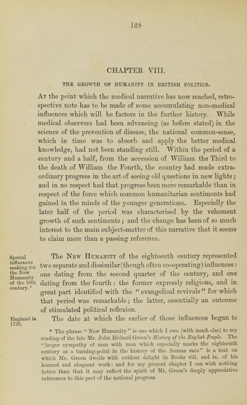 Special i^uences makmg for the New Humanity of the 18th centxiry.* England in 1738. CHAPTER VIII. THE GROWTH OF HUMANITY IN BRITISH POLITICS. At the point which the medical narrative has now reached, retro- spective note has to he made of some accumulating non-medical influences which will be factors in the further history. While medical observers had been advancing (as before stated) in the science of the prevention of disease, the national common-sense, which in time was to absorb and apply the better medical knowledge, had not been standing still., Within the period of a century and a half, from the accession of William the Third to the death of William the Fourth, the country had made extra- ordinary progress in the art of seeing old questions in new lights; and in no respect had that progress been more remarkable than in respect of the force which common humanitarian sentiments had gained in the minds of the younger generations. Especially the later half of the period was characterised by the vehement growth of such sentiments; and the change has been of so much interest to the main subject-matter of this narrative that it seems to claim more than a passing reference. The New Humanity of the eighteenth century represented two separate and dissimilar (though often co-operating) influences : one dating from the second quarter of the century, and one dating from the fourth : the former expressly religious, and in great part identified with the evangelical revivals ” for which that period was remarkable; the latter, essentially an outcome of stimulated political reflexion. The date at which the earlier of those influences began to * The phrase “ New Humanity ” is one which I owe (with much else) to my reading of the late Mr. John Eichard Green’s History of the English People. The “larger sympathy of man with man which especially marks the eighteenth century as a tiuming-point in the history of the human race” is a text on which Mr. Green dwells with evident delight in Books viii. and ix. of his learned and eloquent work; and for my present chapter I can wish nothing better than that it may reflect the spirit of Mr. Green’s deeply appreciative references to this part of the national progress.