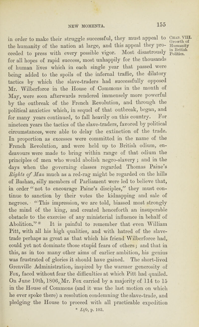 in order to make their struggle successful, they must appeal to the humanity of the nation at large, and this appeal they pro- for all hopes of rapid success, most unhappily for the thousands of human lives which in each single year that passed were being added to the spoils of the infernal traffic, the dilatory tactics by which the slave-traders had successfully opposed Mr. Wilherforce in the House of Commons in the month of May, were soon afterwards rendered immensely more powerful by the outbreak of the French Revolution, and through the political anxieties which, in sequel of that outbreak, began, and for many years continued, to fall heavily on this country. For nineteen years the tactics of the slave-traders, favored by political circumstances, were able to delay the extinction of the trade. In proportion as excesses were committed in the name of the French Revolution, and were held up to British odium, en- deavours were made to bring within range of that odium the principles of men who would abolish negro-slavery ; and in the days when the governing classes regarded Thomas Paine’s Rights of Man much as a red-rag might be regarded on the hills of Bashan, silly members of Parliament were led to believe that, in order ^^not to encourage Paine’s disciples,” they must con- tinue to sanction by their votes the kidnapping and sale of negroes. ■ This impression, we are told, biassed most strongly the mind of the king, and created henceforth an insuperable obstacle to the exercise of any ministerial influence in behalf of Abolition.”* It is painful to remember that even William Pitt, with all his high qualities, and with hatred of the slave- trade perhaps as great as that which his friend Wilherforce had, could yet not dominate those stupid fears of others; and that in this, as in too many other aims of earlier ambition, his genius was frustrated of glories it should have gained. The short-lived Grenville Administration, inspired by the warmer generosity of Fox, faced without fear the difficulties at which Pitt had quailed. On June 10th, 1806, Mr. Fox carried by a majority of 114 to 15 in the House of Commons (and it was the last motion on which he ever spoke there) a resolution condemning the slave-trade, and pledging the House to proceed with all practicable expedition * Life, p. 103. Chap. VIU. Growth of Humanity in British