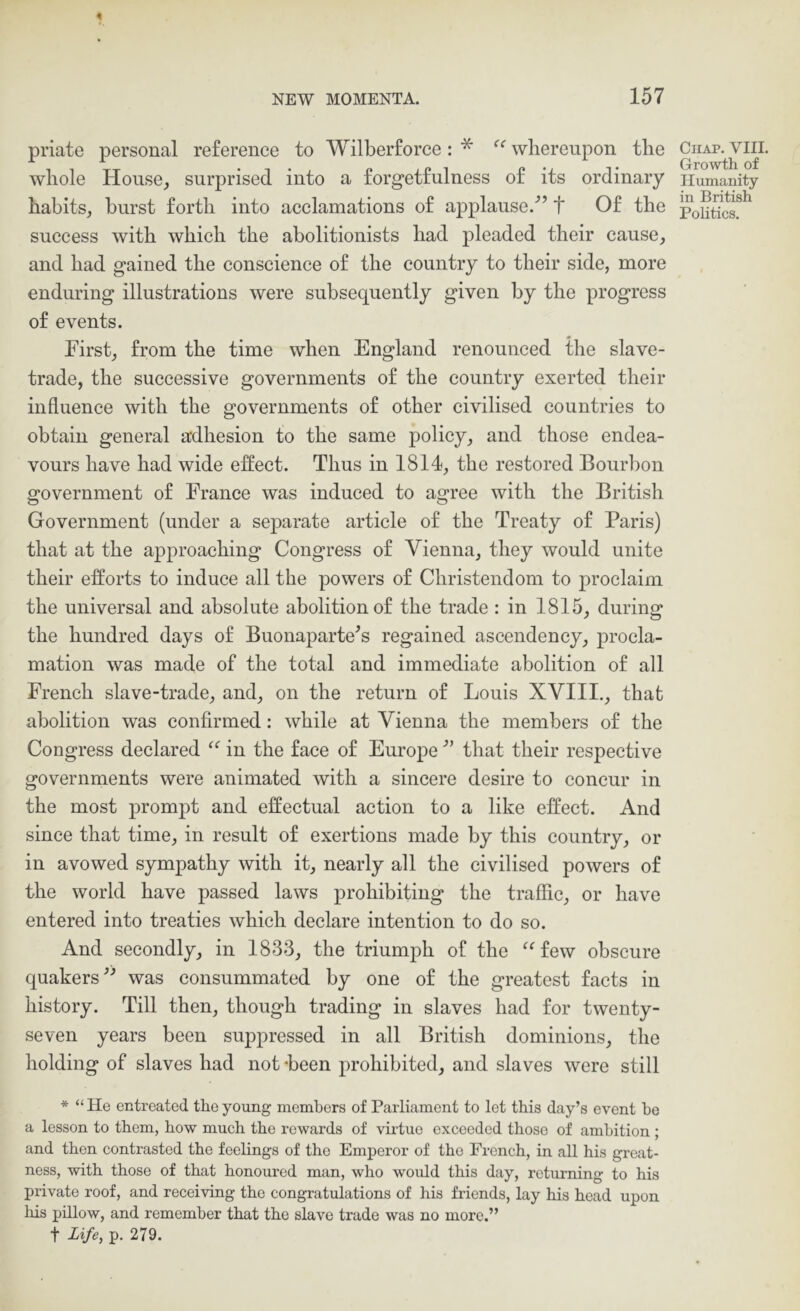 priate personal reference to Wilberforce: * whereupon the whole House, surprised into a forgetfulness of its ordinary habits, burst forth into acclamations of applause.^’ t Of the success with which the abolitionists had pleaded their cause, and had gained the conscience of the country to their side, more enduring illustrations were subsequently given by the progress of events. First, from the time when England renounced the slave- trade, the successive governments of the country exerted their influence with the governments of other civilised countries to obtain general adhesion to the same policy, and those endea- vours have had wide effect. Thus in 1814, the restored Bourbon government of France was induced to agree with the British Government (under a separate article of the Treaty of Paris) that at the approaching Congress of Vienna, they would unite their efforts to induce all the powers of Christendom to proclaim the universal and absolute abolition of the trade : in 1815, during the hundred days of Buonaparte^s regained ascendency, procla- mation was made of the total and immediate abolition of all French slave-trade, and, on the return of Louis XVIII., that abolition was confirmed: while at Vienna the members of the Congress declared in the face of Europe that their respective governments were animated with a sincere desire to concur in the most prompt and effectual action to a like effect. And since that time, in result of exertions made by this country, or in avowed sympathy with it, nearly all the civilised powers of the world have passed laws prohibiting the traffic, or have entered into treaties which declare intention to do so. And secondly, in 1833, the triumph of the ^^few obscure quakers^-’ was consummated by one of the greatest facts in history. Till then, though trading in slaves had for twenty- seven years been suppressed in all British dominions, the holding of slaves had not -been prohibited, and slaves were still * “He entreated the young members of Parliament to let this day’s event be a lesson to them, how much the rewards of virtue exceeded those of ambition ; and then contrasted the feelings of the Emperor of the French, in all his great- ness, with those of that honoured man, who would this day, returning to his private roof, and receiving the congratulations of his friends, lay his head upon his pillow, and remember that the slave trade was no more.” t life, p. 279. Chap. VIII. Growth of Humanity in British