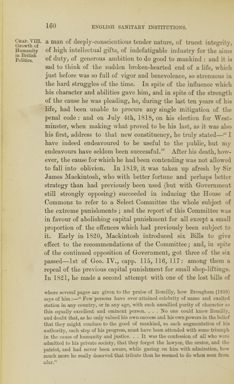 Chap. VIII. Growth of Humanity in British Pohtics. a man o£ deeply-conscientious tender nature, of truest integrity, of high intellectual gifts, of indefatigable industry for the aims of duty, of generous ambition to do good to mankind : and it is sad to think of the sudden broken-hearted end of a life, which just before was so full of vigor and benevolence, so strenuous in the hard struggles of the time. In spite of the influence which his character and abilities gave him, and in spite of the strength of the cause he was pleading, he, during the last ten years of his life, had been unable to procure any single mitigation of the penal code : and on July 4th, 1818, on his election for West- minster, when making what proved to be his last, as it was also his first, address to that new constituency, he truly stated—I have indeed endeavoured to be useful to the public, but my endeavours have seldom been successful.'’'’ After his death, how- ever, the cause for which he had been contending was not allowed to fall into oblivion. In 1819, it was taken up afresh by Sir James Mackintosh, who with better fortune and perhaps better strategy than had previously been used (but with Government still strongly opposing) succeeded in inducing the House of Commons to refer to a Select Committee the whole subject of the extreme punishments; and the report of this Committee was in favour of abolishing capital punishment for all except a small proportion of the offences which had previously been subject to it. Early in 1820, Mackintosh introduced six Bills to give effect to the recommendations of the Committee; and, in spite of the continued opposition of Government, got three of the six passed—1st of Geo. IV., capp. 115, 116, 117: among them a repeal of the previous capital punishment for small shop-liftings. In 1821, he made a second attempt with one of the lost bills of where several pages are given to the praise of Eomilly, how Brougham (1838) says of him :—“ Few persons have ever attained celebrity of name and exalted station in any country, or in any age, with such unsullied puiity of character as this equally excellent and eminent person. . . . No one could know Eomilly, and doubt that, as he only valued his own success and his own powers in the belief that they might conduce to the good of mankind, so each augmentation of his authority, each step of his progress, must have been attended vith some triumph in the cause of humanity and justice. . . It was the confession of all who were admitted to his private society, that they forgot the lawj^er, the orator, and the patriot, and had never been aware, while gazing on him vdth admiration, how much more he really deserved that tribute than he seemed to do when seen from afar.”