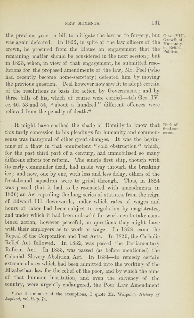 the previous year—a bill to mitigate the law as to forgery^ but was again defeated. In 1822, in sj)ite of the law officers of the crown, he procured from the House an engagement that the remaining matter should be considered in the next session; but in 1823, when, in view of that engagement, he submitted reso- lutions for the proposed amendments of the law, Mr. Peel (who had recently become home-secretary) defeated him by moving the previous question. Peel however now saw fit to adopt certain of the resolutions as basis for action by Government; and by three bills of his, which of course were carried—4th Geo. IV. cc. 46, 53 and 54, “ about a hundred different offences were relieved from the penalty of death.* It might have soothed the shade of Pomilly to know that this tardy concession to his pleadings for humanity and common- sense was inaugural of other great changes. It was the begin- ning of a thaw in that omnipotent cold obstruction which, for the past third part of a century, had immobilised so many different efforts for reform. The single first ship, though with its early commander dead, had made way through the breaking ice; and now, one by one, with less and less delay, others of the frost-bound squadron were to grind through. Thus, in 1824 was passed (but it had to be re-enacted with amendments in 1826) an Act repealing the long series of statutes, from the reign of Edward III. downwards, under which rates of wages and hours of labor had been subject to regulation by magistrates, and under which it had been unlawful for workmen to take com- bined action, however peaceful, on questions they might have with their employers as to work or wage. In 1828, came the Tlepeal of the Corporation and Test Acts. In 1829, tire Catholic Pelief Act followed. In 1832, was passed the Parliamentary Peform Act. In 1833, was passed (as before mentioned) the Colonial Slavery Abolition Act. In 1834—to remedy certain extreme abuses which had been admitted into the workinq; of the Elizabethan law for the relief of the poor, and by which the aims of that humane institution, and even the solvency of the country, were urgently endangered, the Poor Law Amendment * For the number of the exemptions, I quote Mr. Walpole’s History of England^ vol. ii. p. 74. L Chap. VIII, G-rowth of Humanity in British Politics. Rush of final suc- cesses.