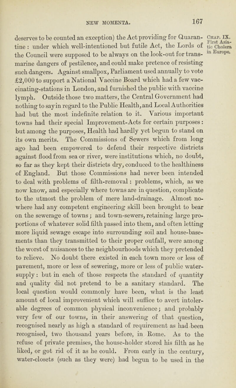 deserves to be counted an exception) the Act providing for Quaran- tine : under which well-intentioned but futile Act, the Lords of the Council were supposed to be always on the look-out for trans- marine dangers of pestilence, and could make pretence of resisting such dangers. Against smallpox, Parliament used annually to vote £2,000 to support a National Vaccine Board which had a few vac- einating-stations in London, and furnished the public with vaccine lymph. Outside those two matters, the Central Government had nothing to say in regard to the Public Health, and Local Authorities had but the most indefinite relation to it. Various important towns had their special Improvement-Acts for certain purposes : but among the purposes. Health had hardly yet begun to stand on its own merits. The Commissions of Sewers which from long ago had been empowered to defend their respective districts against flood from sea or river, were institutions which, no doubt, so far as they kept their districts dry, conduced to the healthiness of England. But those Commissions had never been intended to deal with problems of filth-removal: problems, which, as we now know, and especially where towns are in question, complicate to the utmost the problem of mere land-drainage. Almost no- where had any competent engineering skill been brought to bear on the sewerage of towns; and town-sewers, retaining large pro- portions of whatever sohd filth passed into them, and often letting more liquid sewage escape into surrounding soil and house-base- ments than they transmitted to their proper outfall, were among the worst of nuisances to the neighbourhoods which they pretended to relieve. No doubt there existed in each town more or less of pavement, more or less of sewering, more or less of public water- supply : but in each of those respects the standard of quantity and quality did not pretend to be a sanitary standard. The local question would commonly have been, what is the least amount of local improverrient which will suffice to avert intoler- able degrees of common physical inconvenience; and probably very few of our towns, in their answering of that question, recognised nearly as high a standard of requirement as had been recognised, two thousand years before, in Borne. As to the refuse of private premises, the house-holder stored his filth as he liked, or got rid of it as he could. From early in the century, water-closets (such as they were) had begun to be used in the Chap. IX. First Asia- tic Cholera in Europe.