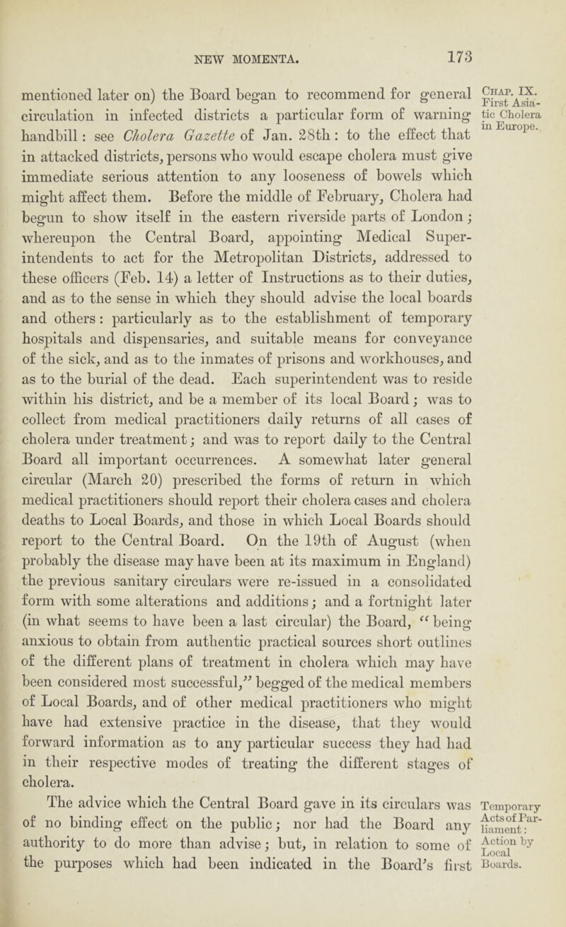 mentioned later on) the Board began to recommend for general circulation in infected districts a particular form of warning handbill: see Cholera Gazette Jan. 28th: to the elfect that in attacked districts_, persons who would escape cholera must give immediate serious attention to any looseness of bowels which might affect them. Before the middle of FebruaryCholera had begun to show itself in the eastern riverside parts of London; whereupon the Central Board_, appointing Medical Super- intendents to act for the MetrojDolitan Districts_, addressed to these officers (Feb. 14) a letter of Instructions as to their duties^, and as to the sense in which they should advise the local boards and others : particularly as to the establishment of temporary hospitals and dispensaries, and suitable means for conveyance of the sick, and as to the inmates of prisons and workhouses, and as to the burial of the dead. Each superintendent was to reside within his district, and be a member of its local Board; was to collect from medical practitioners daily returns of all cases of cholera under treatment; and was to report daily to the Central Board all important occurrences. A somewhat later general circular (March 20) prescribed the forms of return in which medical practitioners should report their cholera cases and cholera deaths to Local Boards, and those in which Local Boards should report to the Central Board. On the 19th of August (when probably the disease may have been at its maximum in England) the previous sanitary circulars were re-issued in a consolidated form with some alterations and additions; and a fortnight later (in what seems to have been a last circular) the Board, being anxious to obtain from authentic practical sources short outlines of the different plans of treatment in cholera which may have been considered most successful,’’^ begged of the medical members of Local Boards, and of other medical practitioners who might have had extensive practice in the disease, that they would forward information as to any particular success they had had in their respective modes of treating the different stages of cholera. The advice which the Central Board gave in its circulars was of no binding effect on the public; nor had the Board any authority to do more than advise; but, in relation to some of the purposes which had been indicated in the Board’s first Chap. IX. First Asia- tic Cholera in Europe. Temporary Acts of Par- liament : Action hy Local Boards.