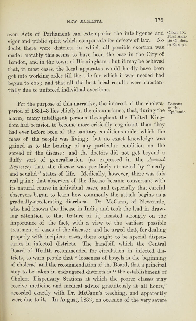 even Acts of Parliament can extemporise the intelligence and vigor and public spirit which compensate for defects of law. No tic Cholera doubt there were districts in which all possible exertion was made: notably this seems to have been the case in the City of London, and in the town of Birmingham : but it may be believed that, in most cases, the local apparatus would hardly have been o-ot into workincr order till the tide for which it was needed had besrun to ebb : and that all the best local results were substan- o ' tially due to unforced individual exertions. For the purpose of this narrative, the interest of the cholera- Lessons period of 1831-3 lies chiefly in the circumstance, that, during the Epidemic, alarm, many intelligent persons throughout the United King- dom had occasion to become more critically cognisant than they had ever before been of the sanitary conditions under which the mass of the people was living; but no exact knowledge was gained as to the bearing of any particular condition on the spread of the disease; and the doctors did not get beyond a fluffy sort of generalisation (as expressed in the Annual Register) that the disease was peculiarly attracted by needy and squalid states of life. Medically, however, there was this real gain: that observers of the disease became conversant with its natural course in individual cases, and especially that careful observers began to learn how commonly the attack begins as a gradually-accelerating diarrhoea. Dr. McCann, of Newcastle, who had known the disease in India, and took the lead in draw- ing attention to that feature of it, insisted strongly on the importance of the fact, with a view to the earliest possible treatment of cases of the disease: and he urged that, for dealing properly with incipient cases, there ought to be special dispen- saries in infected districts. The handbill which the Central Board of Health recommended for circulation in infected dis- tricts, to warn people that looseness of bowels is the beginning of cholera,” and the reeommendation of the Board, that a principal step to be taken in endangered districts is the establishment of Cholera Dispensary Stations at which the poorer classes may receive medicine and medical advice gratuitously at all hours,” accorded exactly with Dr. McCann^s teaching, and apparently were due to it. In August, 1832, on occasion of the very severe