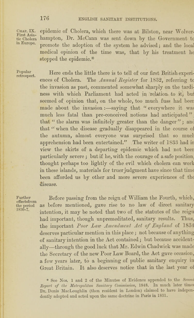 Chap. IX. First Asia- tic Cholera in Europe. Popular retrospect. Fm’ther effectsfrom the period 1830-7. epidemic of Cholera, which there was at Bilston, near Wolver- hampton, Dr. McCann was sent down by the Government to promote the adoption of the system he advised; and the local medical opinion of the time was, that hy his treatment he stopped the epidemic.* Here ends the little there is to tell of onr first British experi- ences of Cholera. The Annual Register for 1832, referring to the invasion as past, commented somewhat sharply on the tardi- ness with which Parliament had acted in relation- to it> but seemed of opinion that, on the whole, too much fuss had been made about the invasion :—saying that everywhere it was much less fatal than pre-conceived notions had anticipated ” \ that the alarm was infinitely greater than the danger ; anc that when the disease gradually disappeared in the course oi the autumn, almost everyone was surprised that so mud apprehension had been entertained.'’’ The writer of 1833 had in view the skirts of a departing epidemic which had not been particularly severe ; but if he, with the courage of a safe positioiij thought perhaps too lightly of the evil which cholera can work in these islands, materials for truer judgment have since that time been afforded us by other and more severe experiences of the disease. Before passing from the reign of William the Fourth, which, as before mentioned, gave rise to no law of direct sanitary intention, it may be noted that two of the statutes of the reign had important, though unpremeditated, sanitary results. Thus, the important Poor Laio Amendment Act of England of 1834 deserves particular mention in this place ; not because of anything of sanitary intention in the Act contained; but because accident- ally—through the good luck that Mr. Edwin Chadwick was made the Secretary of the new Poor Law Board, the Act gave occasion, a few years later, to a beginning of j)ublic sanitary enquiry in Great Britain. It also deserves notice that in the last year of * See Nos. 1 and 2 of the Minutes of Evidence appended to the SeconA Report of the Metropolitan Sanitary Commission, 1848. In much later times Dr. Denis MacLoughlin (then resident in London) claimed to have indepen- dently adopted and acted upon the same doctrine in Paris in 1831.