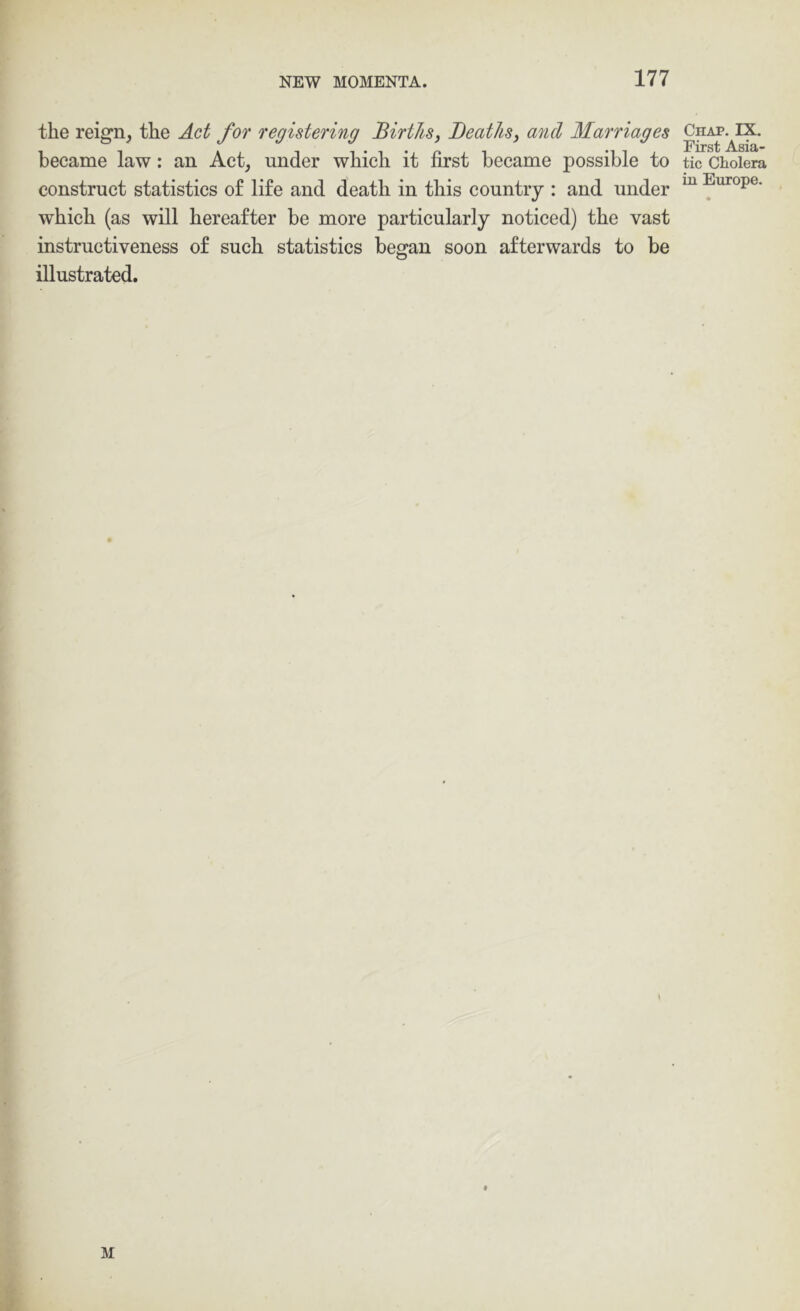 the reign, the Act for registering Births^ Deaths^ and Marriages became law: an Act, under which it first became possible to construct statistics of life and death in this country : and under which (as will hereafter be more particularly noticed) the vast instructiveness of such statistics began soon afterwards to be illustrated. M Chap. IX. First Asia- tic Cholera in Europe.