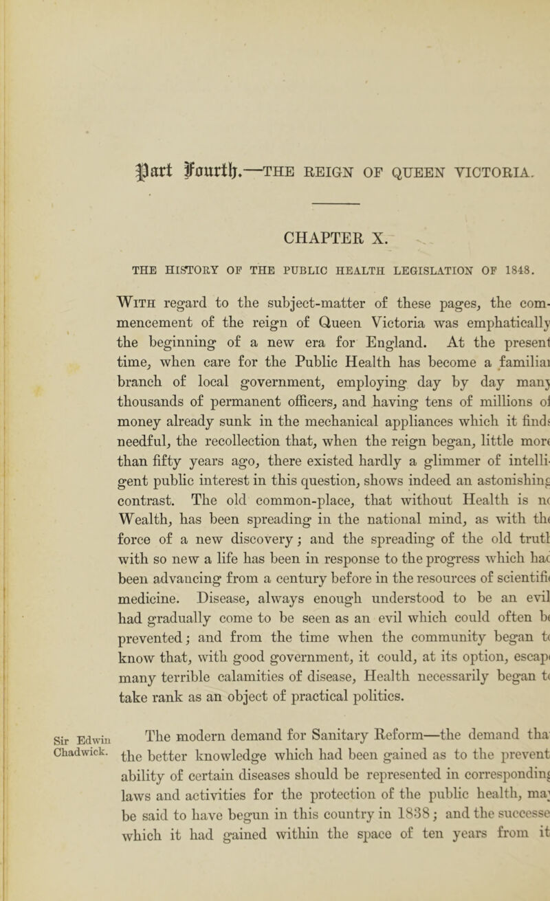 Sir Edwin Chadwick. 5part ffourtlj*—the reign of queen victoria. CHAPTER X. THE HISTORY OE THE PUBLIC HEALTH LEGISLATION OF 1848. With regard to the subject-matter of these pages^ the com- mencement of the reign of Queen Victoria was emphatically the beginning of a new era for England. At the present time^ when care for the Public Health has become a familial branch of local government, employing day by day man} thousands of permanent officers, and having tens of millions oi money already sunk in the mechanical appliances which it findj needful, the recollection that, when the reign began, little more than fifty years ago, there existed hardly a glimmer of intelli- gent public interest in this question, shows indeed an astonishing contrast. The old common-place, that without Health is nc Wealth, has been spreading in the national mind, as with th( force of a new discovery; and the spreading of the old trutl with so new a life has been in response to the progress which hac been advancing from a century before in the resources of scientifi< medicine. Disease, always enough understood to be an evil had gradually come to be seen as an evil which could often b( prevented; and from the time when the community began t( know that, with good government, it could, at its option, escap* many terrible calamities of disease. Health necessarily began t( take rank as an object of practical politics. The modern demand for Sanitary Reform—the demand tha the better knowledge which had been gained as to the prevent ability of certain diseases should be represented in corresponding laws and activities for the protection of the public health, ma^ be said to have begun in this country in 1838; and the successe which it had gained within the space of ten years from it