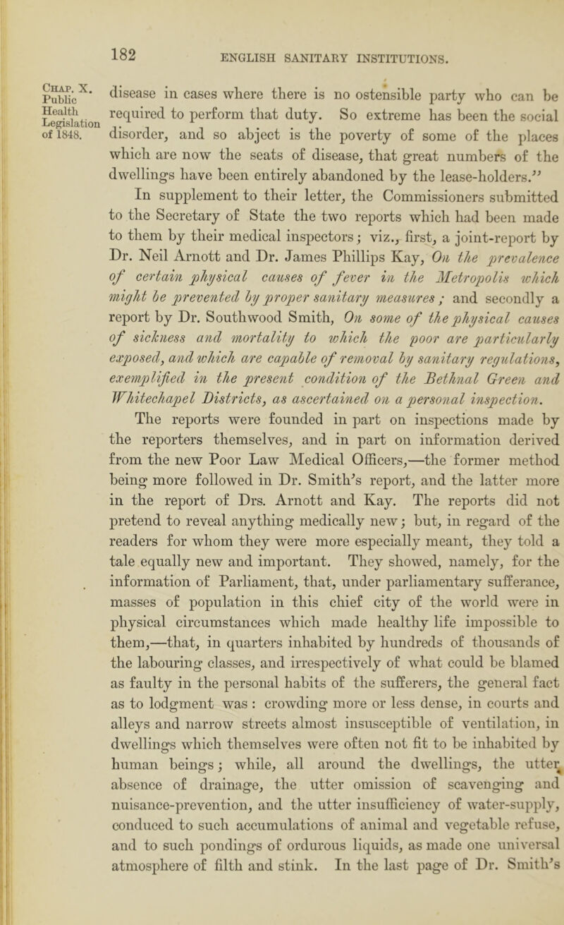 Chap. X. Public Health Legislation of 1848. disease in cases where there is no ostensible party who can be required to perform that duty. So extreme has been the social disorder, and so abject is the poverty of some of the places which are now the seats of disease, that great numbers of the dwellings have been entirely abandoned by the lease-holders.^^ In supplement to their letter, the Commissioners submitted to the Secretary of State the two reports which had been made to them by their medical inspectors; viz., first, a joint-report by Dr. Neil Arnott and Dr. James Phillips Kay, On the ^prevalence of certain physical causes of fever in the Metropolis which might he prevented hy proper sanitary measures ; and secondly a report by Dr. South wood Smith, On some of the pthysical causes of sickness and mortality to which the poor are particularly exposed, and which are capable of removal hy sanitary regulations, exemplified in the present condition of the Bethnal Green and Whitechapel Districts, as ascertained on a personal inspection. The reports were founded in part on inspections made by the reporters themselves, and in part on information derived from the new Poor Law Medical Officers,—the former method being more followed in Dr. Smiths report, and the latter more in the report of Drs. Arnott and Kay. The reports did not pretend to reveal anything medically new; but, in regard of the readers for whom they were more especially meant, they told a tale equally new and important. They showed, namely, for the information of Parliament, that, under parliamentary sufferance, masses of population in this chief city of the world were in physical circumstances which made healthy life impossible to them,—that, in quarters inhabited by hundreds of thousands of the labouring classes, and irrespectively of what could be blamed as faulty in the personal habits of the sufferers, the general fact as to lodgment was : crowding more or less dense, in courts and alleys and narrow streets almost insusceptible of ventilation, in dwellings which themselves were often not fit to be inhabited by human beings; while, all around the dwellings, the utte^ absence of drainage, the utter omission of scavenging and nuisance-prevention, and the utter insufficiency of water-supply, conduced to such accumulations of animal and vegetable refuse, and to such pondings of ordurous liquids, as made one universal atmosphere of filth and stink. In the last page of Dr. Smith's