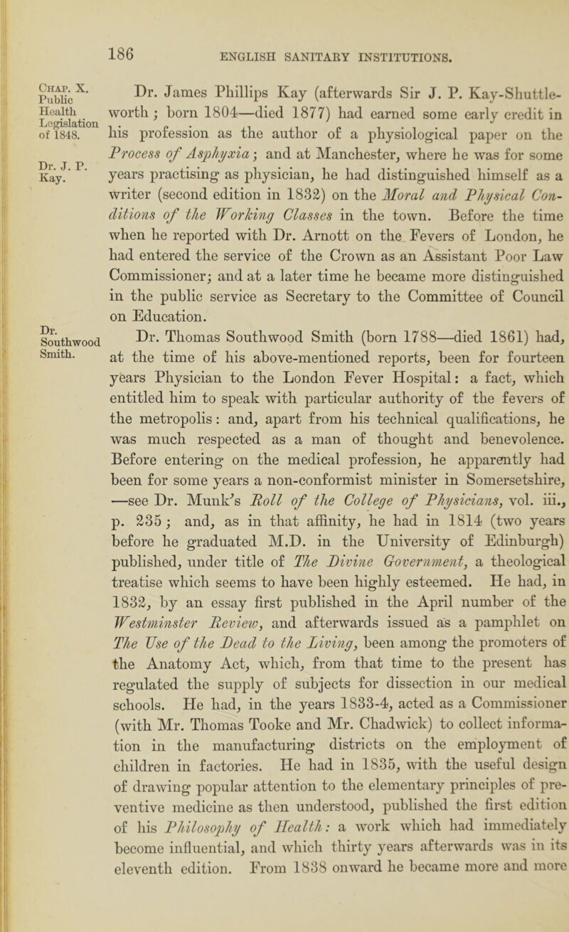 Chap. X. Public Health Legislation of 1848. Dr. J. P. Kay. Dr. Southwood Smith. Dr. James Phillips Kay (afterwards Sir J. P. Kay-Shuttle- worth; born 1804—died 1877) had earned some early credit in his profession as the author of a physiological paper on the Process of Asphyxia and at Manchester, where he was for some years practising as physician, he had distinguished himself as a writer (second edition in 1832) on the Moral and Physical Con- ditions of the Worhiny Classes in the town. Before the time when he reported with Dr. Arnott on the Fevers of London, he had entered the service of the Crown as an Assistant Poor Law Commissioner; and at a later time he became more distinguished in the public service as Secretary to the Committee of Council on Education. Dr. Thomas Southwood Smith (born 1788—died 1861) had, at the time of his above-mentioned reports, been for fourteen years Physician to the London Fever Hospital: a fact, which entitled him to speak with particular authority of the fevers of the metropolis: and, apart from his technical qualifications, he was much respected as a man of thought and benevolence. Before entering on the medical profession, he apparently had been for some years a non-conformist minister in Somersetshire, —see Dr. Hunks’s Poll of the College of Physicians, vol. iii., p. 235 ; and, as in that affinity, he had in 1814 (two years before he graduated M.D. in the University of Edinburgh) published, under title of The Pivine Government, a theological treatise which seems to have been highly esteemed. He had, in 1832, by an essay first published in the April number of the Westminster Review, and afterwards issued as a pamphlet on The Use of the Read to the Living, been among the promoters of the Anatomy Act, which, from that time to the present has regulated the supply of subjects for dissection in our medical schools. He had, in the years 1833-4, acted as a Commissioner (with Mr. Thomas Tooke and Mr. Chadwick) to collect informa- tion in the manufacturing districts on the employment of children in factories. He had in 1835, with the useful design of drawing popular attention to the elementary principles of pre- ventive medicine as then understood, published the first edition of his Philosophy of Health: a work which had immediately become influential, and which thirty years afterwards was in its eleventh edition. From 1838 onward he became more and more