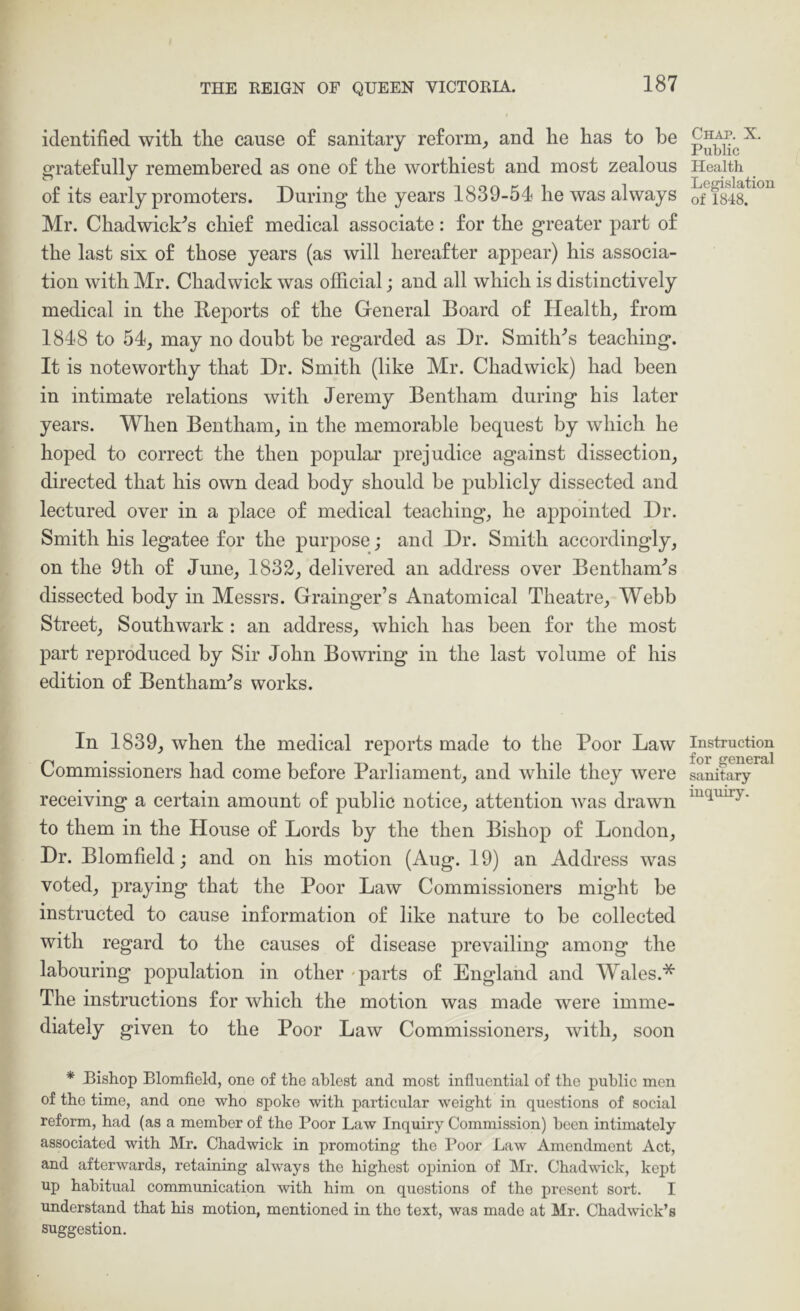 identified with the cause o£ sanitary re£orm_, and he has to he grate£ully remembered as one o£ the worthiest and most zealous o£ its early promoters. During the years 1839-54 he was always Mr. Chadwick^s chie£ medical associate: £or the greater part o£ the last six o£ those years (as will herea£ter appear) his associa- tion with Mr. Chadwick was official; and all which is distinctively medical in the Reports o£ the General Board o£ Healthy £rom 1848 to 54j may no doubt be regarded as Dr. Smithes teaching. It is noteworthy that Dr. Smith (like Mr. Chadwick) had been in intimate relations with Jeremy Bentham during his later years. When Bentham, in the memorable bequest by which he hoped to correct the then popular prejudice against dissection, directed that his own dead body should be publicly dissected and lectured over in a place o£ medical teaching, he appointed Dr. Smith his legatee £or the purpose; and Dr. Smith accordingly, on the 9th o£ June, 1832, delivered an address over Bentham'’s dissected body in Messrs. Grainger’s Anatomical Theatre, Webb Street, Southwark : an address, which has been £or the most part reproduced by Sir John Bowring in the last volume o£ his edition o£ Bentham-’s works. In 1839, when the medical reports made to the Poor Law Commissioners had come be£ore Parliament, and while they were receiving a certain amount o£ public notice, attention was drawn to them in the House o£ Lords by the then Bishop o£ London, Dr. Blomfield; and on his motion (Aug. 19) an Address was voted, praying that the Poor Law Commissioners might be instructed to cause in£ormation o£ like nature to be collected with regard to the causes o£ disease prevailing among the labouring poj)ulation in other -parts o£ England and Wales.* The instructions £or which the motion was made were imme- diately given to the Poor Law Commissioners, with, soon * Bishop Blomfield, one of the ablest and most influential of the public men of the time, and one who spoke with particular weight in questions of social reform, had (as a member of the Poor Law Inquiry Commission) been intimately associated with Mr. Chadwick in promoting the Poor Law Amendment Act, and afterwards, retaining always the highest opinion of IMr. Chadwick, kept up habitual communication with him on questions of the present sort. I understand that his motion, mentioned in the text, was made at Mr. Chadwick’s suggestion. Chap. X. Public Health Legislation of 1848. Instruction for general sanitary mquiry.