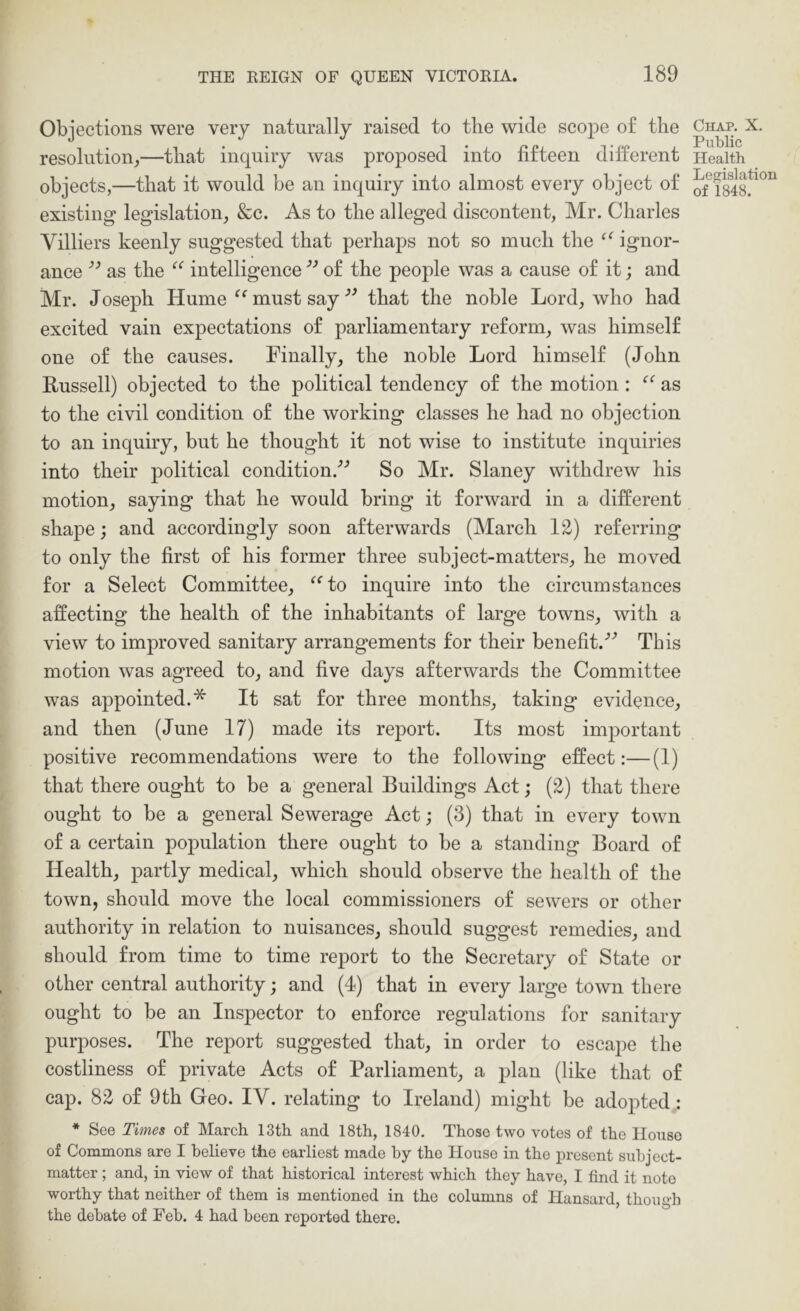 Objections were very naturally raised to the wide scoj^e of the resolution^—that inquiry was projDOsed into fifteen different objects,—that it would be an inquiry into almost every object of existing legislation, &c. As to the alleged discontent, Mr. Charles Villiers keenly suggested that perhaps not so much the ignor- ance as the intelligence of the people was a cause of it; and Mr. Joseph Hume must say that the noble Lord, who had excited vain expectations of parliamentary reform, was himself one of the causes. Finally, the noble Lord himself (John Russell) objected to the political tendency of the motion: as to the civil condition of the working classes he had no objection to an inquiry, but he thought it not wise to institute inquiries into their political condition.'’’ So Mr. Slaney withdrew his motion, saying that he would bring it forward in a different shape; and accordingly soon afterwards (March 12) referring to only the first of his former three subject-matters, he moved for a Select Committee, ^‘^to inquire into the circumstances affecting the health of the inhabitants of large towns, with a view to improved sanitary arrangements for their benefit.^’ This motion was agreed to, and five days afterwards the Committee was appointed.* It sat for three months, taking evidence, and then (June 17) made its report. Its most important positive recommendations were to the following effect:—(1) that there ought to be a general Buildings Act; (2) that there ought to be a general Sewerage Act; (3) that in every town of a certain population there ought to be a standing Board of Health, partly medical, which should observe the health of the town, should move the local commissioners of sewers or other authority in relation to nuisances, should suggest remedies, and should from time to time report to the Secretary of State or other central authority; and (4) that in every large town there ought to be an Inspector to enforce regulations for sanitary purposes. The report suggested that, in order to escape the costliness of private Acts of Parliament, a plan (like that of cap. 82 of 9th Geo. IV. relating to Ireland) might be adopted; * See Times of March 13th and 18th, 1840. Those two votes of the House of Commons are I believe the earliest made hy the House in the present subject- matter ; and, in view of that historical interest which they have, I find it note worthy that neither of them is mentioned in the columns of Hansard, though the debate of Feb. 4 had been reported there. Chap. X. Public Health Legislation