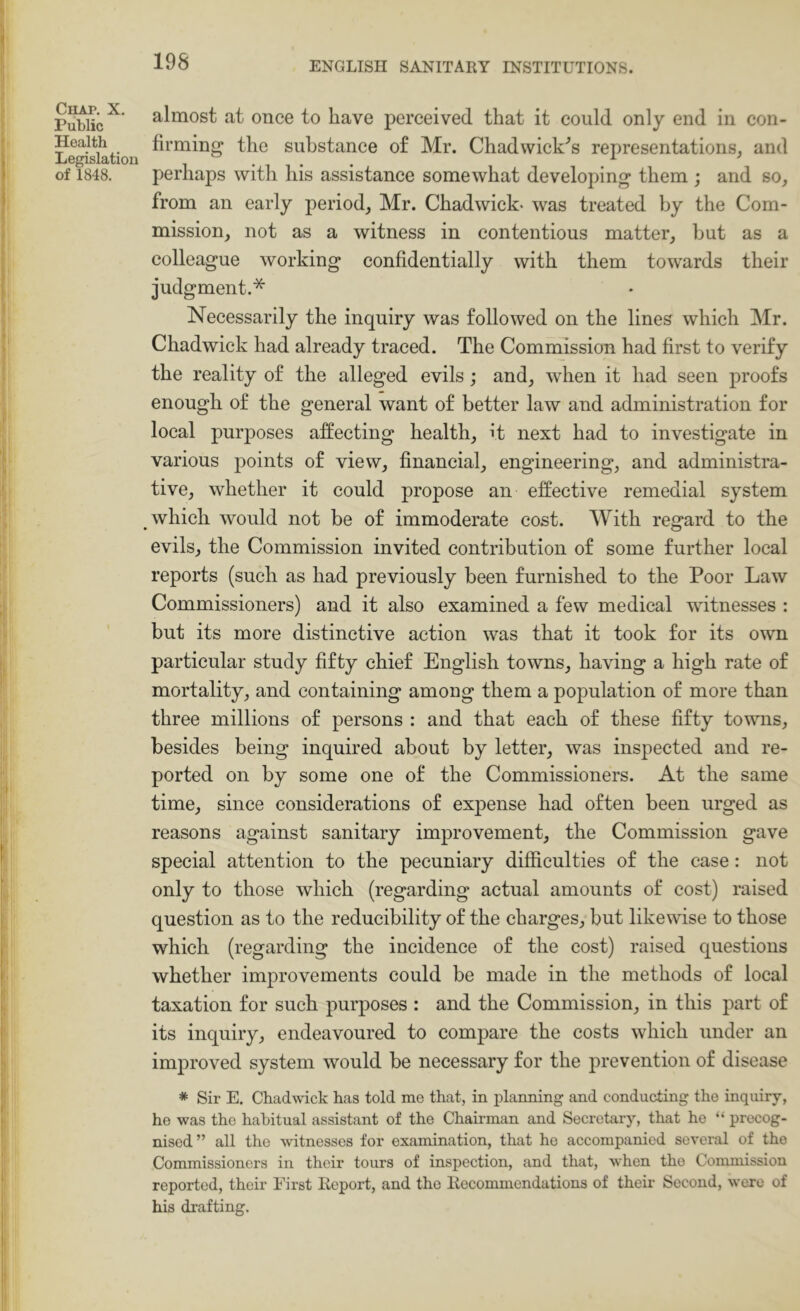 Public almost at once to have perceived that it could only end in con- Legislatiou suhstance of Mr. Chad Wicks’s representations^ and of 1848. perhaps with his assistance somewhat developing them ; and so, from an early period, Mr. Chadwick- was treated by the Com- mission, not as a witness in contentious matter, but as a colleague working confidentially with them towards their judgment.* Necessarily the inquiry was followed on the lines which Mr. Chadwick had already traced. The Commission had first to verify the reality of the alleged evils; and, when it had seen proofs enough of the general want of better law and administration for local purposes affecting health, it next had to investigate in various points of view, financial, engineering, and administra- tive, whether it could propose an effective remedial system which would not be of immoderate cost. With regard to the evils, the Commission invited contribution of some further local reports (such as had previously been furnished to the Poor Law Commissioners) and it also examined a few medical witnesses : but its more distinctive action was that it took for its own particular study fifty chief English towns, having a high rate of mortality, and containing among them a population of more than three millions of persons : and that each of these fifty towns, besides being inquired about by letter, was inspected and re- ported on by some one of the Commissioners. At the same time, since considerations of expense had often been urged as reasons against sanitary improvement, the Commission gave special attention to the pecuniary difficulties of the case: not only to those which (regarding actual amounts of cost) raised question as to the reducibility of the charges, but likewise to those which (regarding the incidence of the cost) raised questions whether improvements could be made in the methods of local taxation for such purposes : and the Commission, in this part of its inquiry, endeavoured to compare the costs which under an improved system would be necessary for the prevention of disease * Sir E. Chadwick has told me that, in planning and conducting the inquiry, he was the habitual assistant of the Chairman and Secretary, that he “ precog- nised” all the witnesses for examination, that he accompanied several of the Commissioners in their tours of inspection, and that, when the Commission reported, their First Report, and the Recommendations of their Second, were of his drafting.