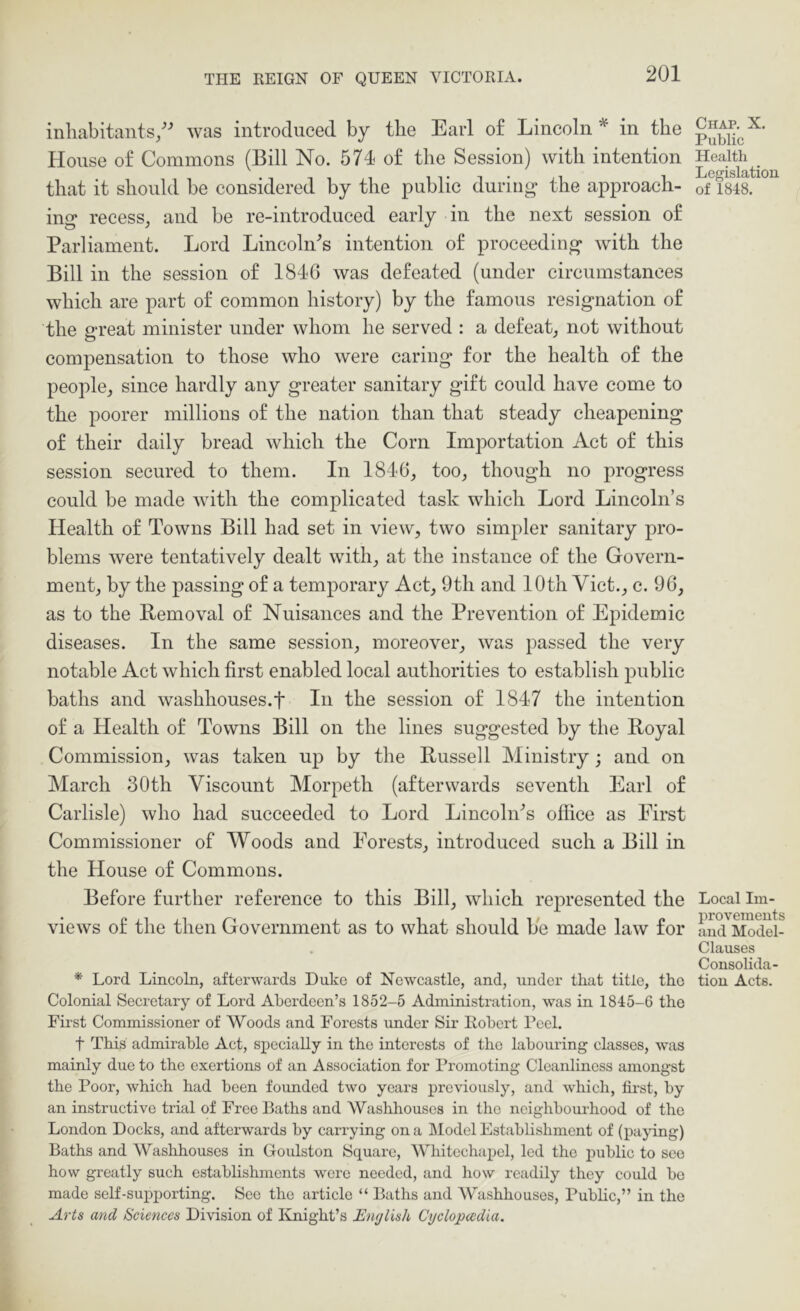 inhabitants/^ was introduced by the Earl of Lincoln in the House of Commons (Bill No. 574 of the Session) with intention that it should he considered by the public during the approach- ing recess, and be re-introduced early in the next session of Parliament. Lord Lincoln's intention of proceeding with the Bill in the session of 1846 was defeated (under circumstances which are part of common history) by the famous resignation of the great minister under whom he served : a defeat, not without compensation to those who were caring for the health of the people, since hardly any greater sanitary gift could have come to the poorer millions of the nation than that steady cheapening of their daily bread which the Corn Importation Act of this session secured to them. In 1846, too, though no progress could be made with the complicated task which Lord Lincoln’s Health of Towns Bill had set in view, two simpler sanitary pro- blems were tentatively dealt with, at the instance of the Govern- ment, by the passing of a temporary Act, 9th and 10th Viet., c. 96, as to the Bemoval of Nuisances and the Prevention of Epidemic diseases. In the same session, moreover, was passed the very notable Act which first enabled local authorities to establish public baths and washhouses.f In the session of 1847 the intention of a Health of Towns Bill on the lines suggested by the Royal Commission, was taken up by the Russell Ministry; and on March 30th Viscount Morpeth (afterwards seventh Earl of Carlisle) who had succeeded to Lord LincoliPs office as First Commissioner of Woods and Forests, introduced such a Bill in the House of Commons. Before further reference to this Bill, which represented the views of the then Government as to what should be made law for * Lord Lincoln, afterwards Duke of Newcastle, and, under that title, the Colonial Secretary of Lord Aberdeen’s 1852-5 Administration, was in 1845-6 the First Commissioner of Woods and Forests under Sir Robert Peel. t This admirable Act, specially in the interests of the labouring classes, was mainly due to the exertions of an Association for Promoting Cleanliness amongst the Poor, which had been founded two years previously, and which, first, by an instructive trial of Free Baths and Washhouses in the neighbourhood of the London Docks, and afterwards by carrying on a ]\Iodel Establishment of (paying) Baths and Washhouses in Goulston Square, Wliitechapcl, led the public to see how greatly such establishments were needed, and how readily they could bo made self-supporting. See the article “ Baths and Washhouses, Public,” in the Arts and Sciences Division of Ivnight’s English Cyclopedia. Chap. X. Public Health _ Legislation of 1848. Local Im- provements and Model- Clauses ConsoUda- tion Acts.