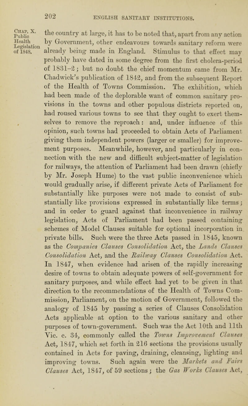 Chap. X. Public Health Legislation of 1848. the country at larg’e^ it has to be noted that, apart from any action by Government, other endeavours towards sanitary reform were already being made in England. Stimulus to that effect may probably have dated in some degree from the first cholera-period of 1831—2; but no doubfc the chief momentum came from Mr. Chadwick^s publication of 1812, and from the subsequent Report of the Health of Towns Commission. The exhibition, which had been made of the deplorable want of common sanitary pro- visions in the towns and other populous districts reported on, had roused various towns to see that they ought to exert them- selves to remove the reproach: and, under influence of this opinion, such towns had proceeded to obtain Acts of Parliament giving them independent powers (larger or smaller) for improve- ment purposes. Meanwhile, however, and particularly in con- nection with the new and difficult subject-matter of legislation for railways, the attention of Parliament had been drawn (chiefly by Mr. Joseph Hume) to the vast public inconvenience which would gradually arise, if different private Acts of Parliament for substantially like purposes were not made to consist of sub- stantially like provisions expressed in substantially like terms; and in order to guard against that inconvenience in railway legislation. Acts of Parliament had been passed containing schemes of Model Clauses suitable for optional incorporation in private bills. Such were the three Acts passed in 1845, known as the Companies Clauses Consolidation Act, the Lands Clauses Consolidation Act, and the Railioay Clauses Consolidation Act. In 1847, when evidence had arisen of the rapidly increasing desire of towns to obtain adequate powers of self-government for sanitary purposes, and while effect had yet to be given in that direction to the recommendations of the Health of Towns Com- mission, Parliament, on the motion of Government, followed the analogy of 1845 by passing a series of Clauses Consolidation Acts applicable at option to the various sanitary and other purposes of town-government. Such was the Act 10th and 11th Vic. c. 34, commonly called the Toions Improvement Clauses Act, 1847, which set forth in 216 sections the provisions usually contained in Acts for paving, draining, cleansing, lighting and improving towns. Such again were the Markets and lairs Clauses Act, 1847, of 59 sections; the Gas IForks Clauses Act,