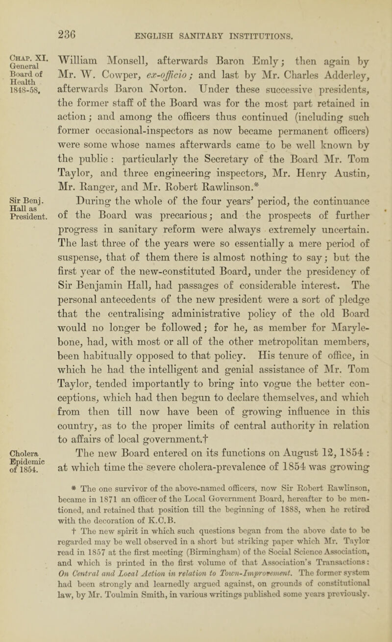 Chap. XI. General Board of Health 1848-58, Sir Benj. Hall as President. Cholera Epidemic of 1854. William Monsell, afterwards Baron Emly; then again by- Mr. W. Cowper, ex-officio; and last by Mr. Charles Adderley, afterwards Baron Norton. Under these successive presidents, the former staff of the Board was for the most part retained in action; and among the officers thus continued (including such former occasional-inspectors as now became permanent officers) were some whose names afterwards came to be well known by the public : particularly the Secretary of the Board Mr. Tom Taylor, and three engineering inspectors, Mr. Henry Austin, Mr. Banger, and Mr. Robert Rawlinson.* During the whole of the four years^ period, the continuance of the Board was precarious; and the prospects of further progress in sanitary reform were always extremely uncertain. The last three of the years were so essentially a mere period of suspense, that of them there is almost nothing to say; but the first year of the new-constituted Board, under the presidency of Sir Benjamin Hall, had passages of considerable interest. The personal antecedents of the new president were a sort of pledge that the centralising administrative policy of the old Board would no longer be followed; for he, as member for Maryle- bone, had, with most or all of the other metropolitan members, been habitually opposed to that policy. His tenure of office, in which he had the intelligent and genial assistance of IMr. Tom Taylor, tended importantly to bring into vogue the better con- ceptions, which had then begun to declare themselves, and which from then till now have been of growing influence in this country, -as to the proper limits of central authority in relation to affairs of local government.t The new Board entered on its functions on August 12, 1854 : at which time the severe cholera-prevalence of 1854 was growing * The one survivor of the ahove-named officers, novr Sir Robert Eawlinson, became in 1871 an officer of the Local Government Board, hereafter to be men- tioned, and retained that position till the beginning of 1888, when he retired with the decoration of K.C.B. t The new spirit in which such questions began from the above date to be regarded may be well observed in a short but striking paper which IMr. Taylor read in 1857 at the first meeting (Birmingham) of the Social Science Association, and which is printed in the first volume of that Association’s Transactions: On Central and Local Action in relation to Toivn-Jmprovement. The former system had been strongly and learnedly argued against, on grounds of constitutional law, by IMr. Toulmin Smith, in various writings published some years previously.