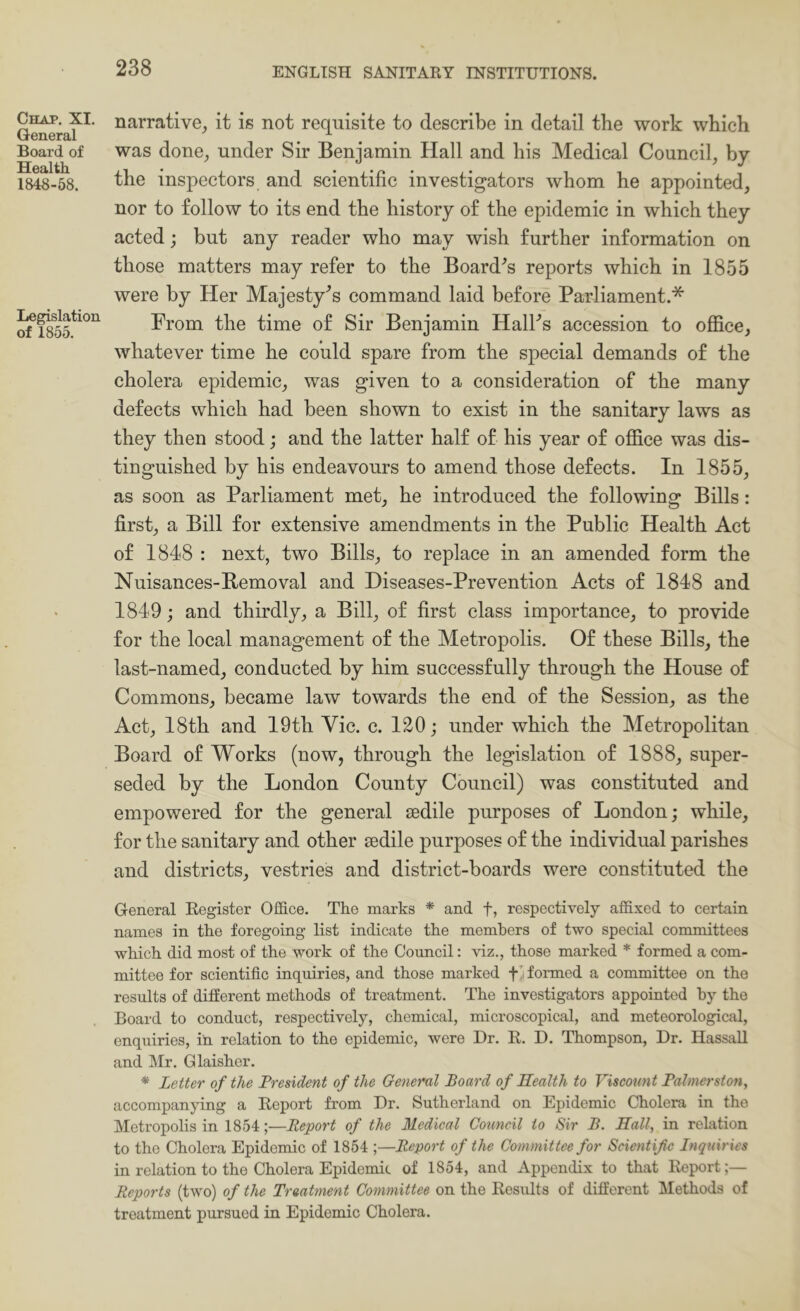 Chap. XI. General Board of Health 1848-58. Legislation of 1855. narrative^ it is not requisite to describe in detail the work which was done^ under Sir Benjamin Hall and his Medical Council, by the inspectors and scientific investigators whom he appointed, nor to follow to its end the history of the epidemic in which they acted; but any reader who may wish further information on those matters may refer to the Board^s reports which in 1855 were by Her Majesty’s command laid before Parliament.* From the time of Sir Benjamin HalFs accession to office, whatever time he could spare from the special demands of the cholera epidemic, was given to a consideration of the many defects which had been shown to exist in the sanitary laws as they then stood; and the latter half of his year of office was dis- tinguished by his endeavours to amend those defects. In 1855, as soon as Parliament met, he introduced the following Bills: first, a Bill for extensive amendments in the Public Health Act of 1848 : next, two Bills, to replace in an amended form the Nuisances-Bemoval and Diseases-Prevention Acts of 1848 and 1849; and thirdly, a Bill, of first class importance, to provide for the local management of the Metropolis. Of these Bills, the last-named, conducted by him successfully through the House of Commons, became law towards the end of the Session, as the Act, 18th and 19th Vic. c. 120; under which the Metropolitan Board of Works (now, through the legislation of 1888, super- seded by the London County Council) was constituted and empowered for the general sedile purposes of London; while, for the sanitary and other sedile purposes of the individual parishes and districts, vestries and district-boards were constituted the General Register Oifice. The marks * and f, respectively affixed to certain names in the foregoing list indicate the members of two special committees which did most of the work of the Council: viz., those marked * formed a com- mittee for scientific inquiries, and those marked formed a committee on the results of ditferent methods of treatment. The investigators appointed hy the Board to conduct, respectively, chemical, microscopical, and meteorological, enquiries, in relation to the epidemic, were Dr. R. D. Thompson, Dr. Hassall and Mr. Glaisher. * Letter of the President of the General Board of Health to Viscount Palmerston, accompanying a Report from Dr. Sutherland on Epidemic Cholera in the Metropolis in 1854;—Report of the Medical Council to Sir B. Hall, in relation to the Cholera Epidemic of 1854 ;—Report of the Committee for Scientific Inquiries in relation to the Cholera Epidemic of 1854, and Appendix to that Report;— Reports (two) of the Treatment Committee on the Results of different Methods of treatment pursued in Epidemic Cholera.