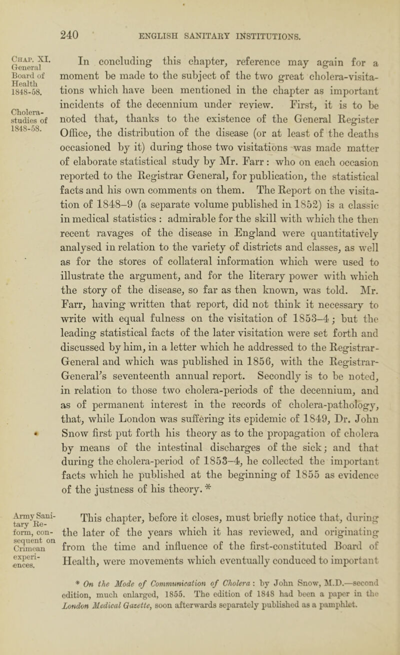 Chap. XI. General Board of Health 1848-58. Cholera- studies of 1848-58. Army Sani- tary Re- form, con- sequent on Crimean experi- ences. In concluding this chapter, reference may again for a moment he made to the subject of the two great cliolera-visita- tions which have been mentioned in the chapter as important incidents of the decennium under review. First, it is to he noted that, thanks to the existence of the General Feerister Office, the distribution of the disease (or at least of the deaths occasioned by it) during those two visitations was made matter of elaborate statistical study by Mr. Farr : who on each occasion reported to the Registrar General, for publication, the statistical facts and his own comments on them. The Report on the visita- tion of 1848-9 (a separate volume published in 1852) is a classic in medical statistics : admirable for the skill with which the then recent ravages of the disease in England were quantitatively analysed in relation to the variety of districts and classes, as well as for the stores of collateral information which were used to illustrate the argument, and for the literary power with which the story of the disease, so far as then known, was told. ]\Ir. Farr, having written that report, did not think it necessary to write with equal fulness on the visitation of 1853-4; but the leading statistical facts of the later visitation were set forth and discussed by him, in a letter which he addressed to the Registrar- General and which was published in 1856, with the Registrar- GeneraFs seventeenth annual report. Secondly is to be noted, in relation to those two cholera-periods of the decennium, and as of permanent interest in the records of cholera-pathology, that, while London was suffering its epidemic of 1849, Dr. John Snow first put forth his theory as to the propagation of cholera by means of the intestinal discharges of the sick; and that during the cholera-period of 1853-4, he collected the important facts which he published at the beginning of 1855 as evidence of the justness of his theory. * This chapter, before it closes, must briefly notice that, during the later of the years which it has reviewed, and originating from the time and influence of the first-constituted Roard of Health, were movements which eventually conduced to important * On the Mode of Communication of Cholera : by John Snow, ^M.D.—second edition, much enlarged, 1855. The edition of 1848 had been a paper in tlu' London Medical Gazette, soon afterwards separately published as a pamphlet.