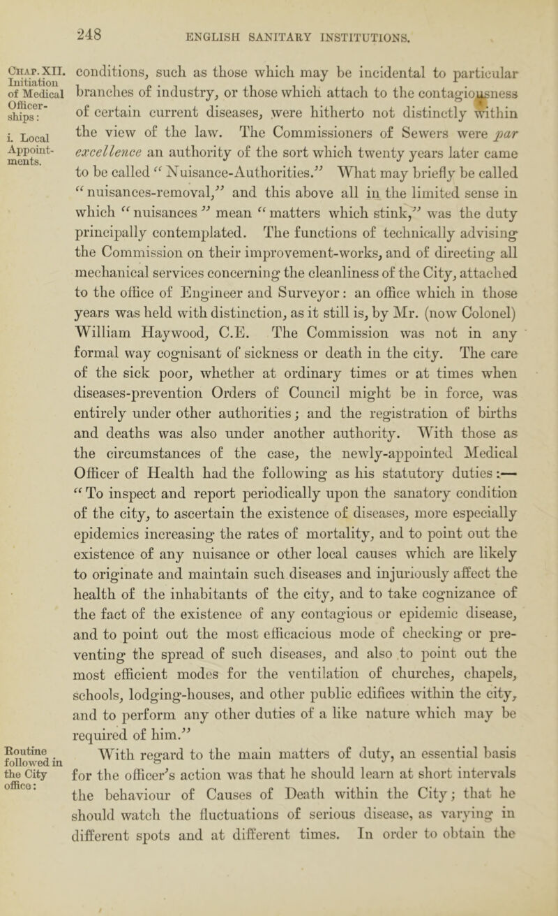 Chap. XII. luitiatiou of Medical Officer- ships : i. Local Appoiut- ments. Routine followed in the City office: conditions, such as those which may be incidental to particular branches of industry, or those which attach to the contagio^ness of certain current diseases, were hitherto not distinctly within the view of the law. The Commissioners of Sewers were par excellence an authority of the sort which twenty years later came to be called Nuisance-Authorities.’'’ What may briefly be called nuisances-removal,’^ and this above all in the limited sense in which nuisancesmean matters which stink/’ was the duty principally contemplated. The functions of technically advising the Commission on their improvement-works, and of directing all mechanical services concerning the cleanliness of the City, attached to the office of Engineer and Surveyor: an office which in those years was held with distinction, as it still is, by Mr. (now Colonel) William Haywood, C.E. The Commission was not in any formal way cognisant of sickness or death in the city. The care of the sick poor, whether at ordinary times or at times when diseases-prevention Orders of Council might be in force, was entirely under other authorities j and the registration of bh’ths and deaths was also under another authority. With those as the circumstances of the case, the newly-appointed Medical Officer of Health had the following as his statutory duties:— To inspect and report periodically upon the sanatory condition of the city, to ascertain the existence of diseases, more especially epidemics increasing the rates of mortality, and to point out the existence of any nuisance or other local causes which are likely to originate and maintain such diseases and injuriously affect the health of the inhabitants of the city, and to take cognizance of the fact of the existence of any contagious or epidemic disease, and to point out the most efficacious mode of checking or pre- venting the spread of such diseases, and also .to point out the most efficient modes for the ventilation of churches, chapels, schools, lodging-houses, and other public edifices within the city, and to perform any other duties of a like nature which may be required of him.^^ With regard to the main matters of duty, an essential basis for the officer's action was that he should learn at short intervals the behaviour of Causes of Death within the City; that he should watch the fluctuations of serious disease, as varying in different spots and at different times. In order to obtain the