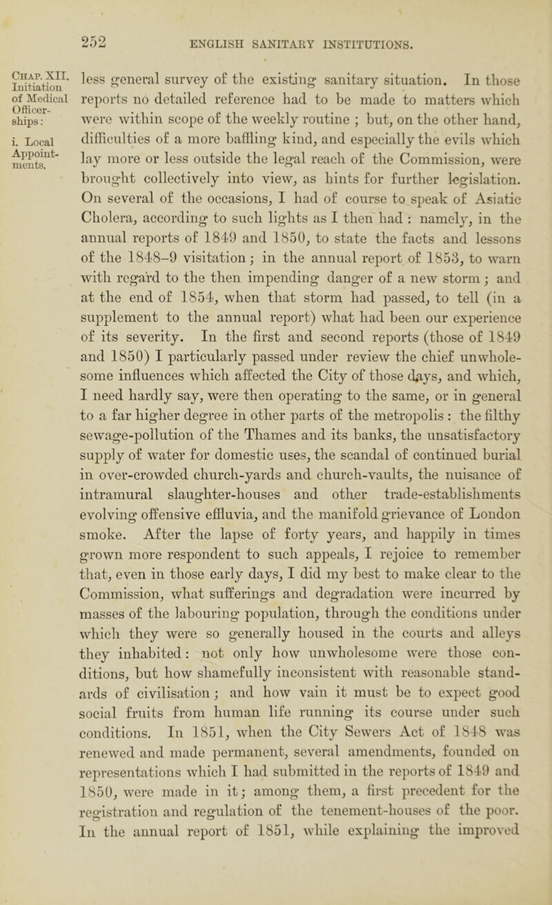 Chap. XII. Initiation of Medical Ofticer- ships: i. Local Appoint- ments. less general survey o£ the existing sanitary situation. In those reports no detailed reference had to be made to matters which were within scope of the weekly routine ; but, on the other hand, difficulties of a more baffling kind, and especially the evils which lay more or less outside the legal reach of the Commission, were brought collectively into view, as hints for further legislation. On several of the occasions, I had of course to speak of Asiatic Cholera, according to such lights as I then had : namely, in the annual reports of 1849 and 1850, to state the facts and lessons of the 1848-9 visitation; in the annual report of 1853, to warn with regard to the then impending danger of a new storm; and at the end of 1854, when that storm had passed, to tell (in a supplement to the annual report) what had been our experience of its severity. In the first and second reports (those of 1849 and 1850) I particularly passed under review the chief unwhole- some influences which affected the City of those (kiys, and which, I need hardly say, were then operating to the same, or in general to a far higher degree in other parts of the metropolis : the filthy sewage-pollution of the Thames and its banks, the unsatisfactory supply of water for domestic uses, the scandal of continued burial in over-crowded church-yards and church-vaults, the nuisance of intramural slaughter-houses and other trade-establishments evolving offensive efiiuvia, and the manifold grievance of London smoke. After the lapse of forty years, and happily in times grown more respondent to such appeals, I rejoice to remember that, even in those early days, I did my best to make clear to the Commission, what sufferings and degradation were incurred by masses of the labouring pojDulation, through the conditions under which they were so generally housed in the courts and alleys they inhabited: not only how unwholesome were those con- ditions, but how shamefully inconsistent with reasonable stand- ards of civilisation; and how vain it must be to expect good social fruits from human life running its course under such conditions. In 1851, when the City Sewers Act of 1848 was renewed and made permanent, several amendments, founded on representations which I had submitted in the reports of 1849 and 1850, were made in it; among them, a first precedent for the registration and regulation of the tenement-houses of the poor. In the annual report of 1851, while explaining the improved