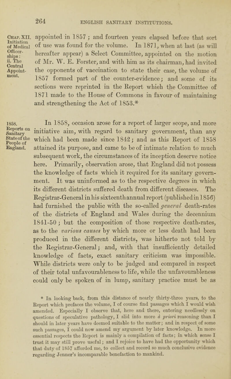 Chap, XII. Initiation of Medical Officer- ships : ii. The Central Appoint- ment. 1858. Reports on Sanitary- State of the People of England. appointed in 1857 ; and fourteen years elapsed before that sort of use was found for the volume. In 1871, when at last (as will hereafter appear) a Select Committee, appointed on the motion of Mr. W. E. Forster, and with him as its chairman, had invited the opponents of vaccination to state their case, the volume of 1857 formed part of the counter-evidence; and some of its sections were reprinted in the Report which the Committee of 1871 made to the House of Commons in favour of maintaininor o and strengthening the Act of 1853.* In 1858, occasion arose for a report of larger scope, and more initiative aim, with regard to sanitary government, than any which had been made since 1842; and as this Report of 1858 attained its purpose, and came to be of intimate relation to much subsequent work, the circumstances of its inception deserve notice here. Primarily, observation arose, that England did not possess the knowledge of facts which it required for its sanitary govern- ment. It was uninformed as to the respective degrees in which its different districts suffered death from different diseases. The Registrar-General in his sixteenth annual report (published in 1856) had furnished the public with the so-called general death-rates of the districts of England and Wales during the decennium 1841-50 ; but the composition of those respective death-rates, as to the various causes by which more or less death had been produced in the different districts, was hitherto not told by the Registrar-General; and, with that insufficiently detailed knowledge of facts, exact sanitary criticism was impossible. While districts were only to be judged and compared in respect of their total unfavourableness to life, while the unfavourableness could only be spoken of in lump, sanitary practice must be as * In looking back, from tbis distance of nearly thirty-three years, to the Report which prefaces the volume, I of course find passages which I would wish amended. Especially I observe that, here and there, entering needlessly on questions of speculative pathology, I slid into more a priori reasoning than I should in later years have deemed suitable to the matter; and in respect of some such passages, I could now amend my argument by later knowledge. In more essential respects the Report is mainly a compilation of facts; in which sense I trust it may stiU prove useful; and I rejoice to have had the opportunity which that duty of 1857 afforded me, to collect and record so much conclusive evidence regarding Jenner’s incomparable benefaction to mankind.