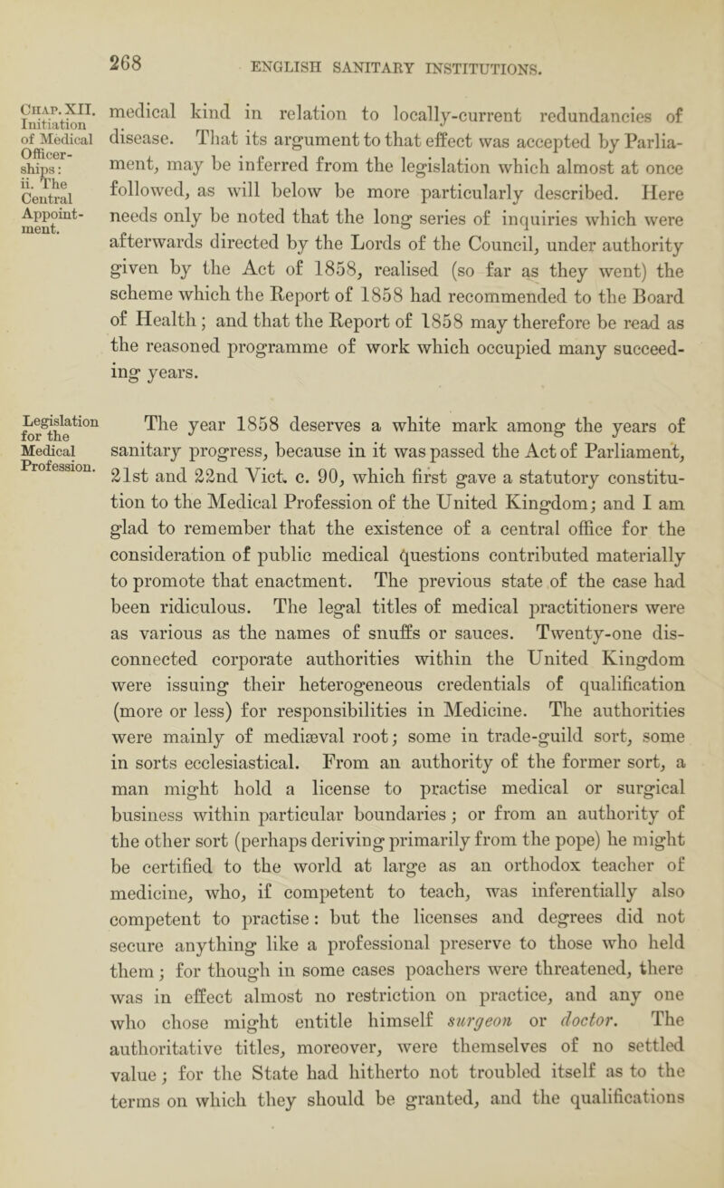 Chap. XII. Initiation of Medical Otficer- ships: ii. The Central Appoint- ment. Legislation for the Medical Profession. 268 ENGLISH SANITARY INSTITUTIONS. medical kind in relation to locally-current redundancies of disease. That its argument to that effect was accepted by Parlia- ment_, may be inferred from the legislation which almost at once followed, as will below be more particularly described. Here needs only be noted that the long series of inquiries which were afterwards directed by the Lords of the Council, under authority given by the Act of 1858, realised (so far as they went) the scheme which the Report of 1858 had recommended to the Board of Health; and that the Report of 1858 may therefore be read as the reasoned programme of work which occupied many succeed- ing years. The year 1858 deserves a white mark among the years of sanitary progress, because in it was passed the Act of Parliament, 21st and 22nd Yick c. 90, which first gave a statutory constitu- tion to the Medical Profession of the United Kingdom; and I am glad to remember that the existence of a central office for the consideration of public medical questions contributed materially to promote that enactment. The previous state of the case had been ridiculous. The legal titles of medical practitioners were as various as the names of snuffs or sauces. Twenty-one dis- connected corporate authorities within the United Kingdom were issuing their heterogeneous credentials of qualification (more or less) for responsibilities in Medicine. The authorities were mainly of mediaeval root; some in trade-guild sort, some in sorts ecclesiastical. From an authority of the former sort, a man might hold a license to practise medical or surgical business within particular boundaries; or from an authority of the other sort (perhaps deriving primarily from the pope) he might be certified to the world at large as an orthodox teacher of medicine, who, if competent to teach, was inferentially also competent to practise: but the licenses and degrees did not secure anything like a professional preserve to those who held them; for though in some cases poachers were threatened, there was in effect almost no restriction on practice, and any one who chose might entitle himself surgeon or doctor. The authoritative titles, moreover, were themselves of no settled value; for the State had hitherto not troubled itself as to the terms on which they should be granted, and the qualifications