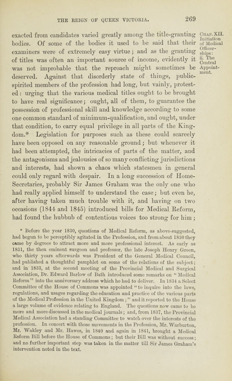 exacted from candidates varied greatly among the title-granting bodies. Of some of the bodies it used to be said that their examiners were of extremely easy virtue; and as the granting of titles was often an important source of income^ evidently it was not improbable that the reproach might sometimes be deserved. Against that disorderly state of things^ public- spirited members of the profession had long, but vainly, protest- ed : urging that the various medical titles ought to be brought to have real significance; ought, all of them, to guarantee the possession of professional skill and knowledge according to some one common standard of minimum-qualification, and ought, under that condition, to carry equal privilege in all parts of the King- dom.* Legislation for purposes such as these could scarcely have been opposed on any reasonable ground; but whenever it had been attempted, the intricacies of parts of the matter, and the antagonisms and jealousies of so many conflicting jurisdictions and interests, had shown a chaos which statesmen in general could only regard with despair. In a long succession of Home- Secretaries, probably Sir James Graham was the only one who had really applied himself to understand the case; but even he, after having taken much trouble with it, and having on two occasions (1841 and 1845) introduced bills for Medical Keform, had found the hubbub of contentious voices too strong for him; ClIAP. XII. luitiation of Medical Officer- ships : ii. The Central Appoint- ment. * Before the year 1830, questions of Medical Reform, as above-suggested, had begun to be perceptibly agitated in the Profession, and from about 1830 they came by degrees to attract more and more professional interest. As early as 1831, the then eminent surgeon and professor, the late Joseph Henry Green, who thirty years afterwards was President of the General Medicfil Council, had published a thoughtful pamphlet on some of the relations of the subject; and in 1833, at the second meeting of the Provincial Medical and Surgical Association, Dr. Edward Barlow of Bath introduced some remarks on “ Medical Reform ” into the anniversary address which he had to deliver. In 1834 a Select Committee of the House of Commons was appointed “ to inquire into the laws, regulations, and usages regarding the education and practice of the various parts of the Medical Profession in the United Kingdom ; ” and it reported to the Ho^ise a large volume of evidence relating to England. The questions now came to be more and more discussed in the medical journals ; and, from 1837, the Provincial Medical Association had a standing Committee to watch over the interests of the profession. In concert with those movements in the Profession, Mr. Warburton, Mr. Wakley and IMr. Hawes, in 1840 and again in 1841, brought a Medical Reform Bill before the House of Commons ; but their Bill was without success; and no further important step was taken in the matter till Sir James Graham’s intervention noted in the text.