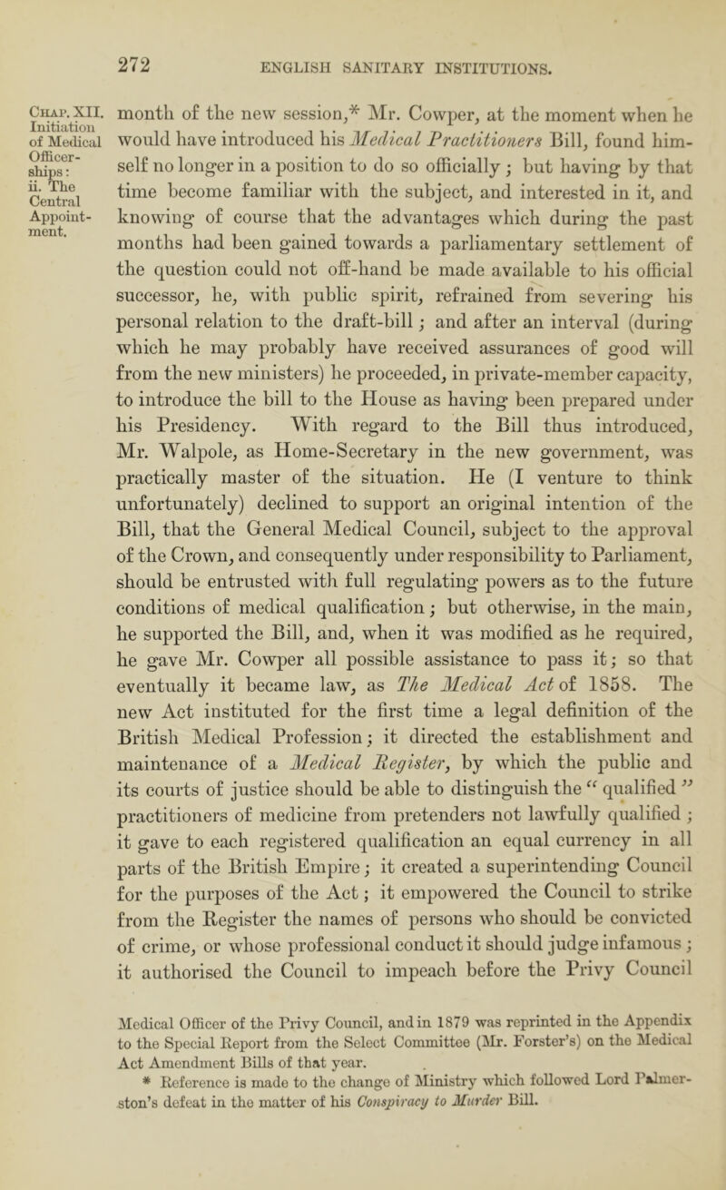 Chap. XII. Initiation of Medical Officer- ships: ii. The Central Appoint- ment. month of the new session^* Mr. Cowper, at the moment when he would have introduced his Medical Practitioners Bill, found him- self no longer in a position to do so officially ; but having by that time become familiar with the subject, and interested in it, and knowing of course that the advantages which during the past months had been gained towards a parliamentary settlement of the question could not off-hand be made available to his official successor, he, with public spirit, refrained from severing his personal relation to the draft-bill; and after an interval (during which he may probably have received assurances of good will from the new ministers) he proceeded, in private-member capacity, to introduce the bill to the House as having been prepared under his Presidency. With regard to the Bill thus introduced, Mr. Walpole, as Home-Secretary in the new government, was practically master of the situation. He (I venture to think unfortunately) declined to support an original intention of the Bill, that the General Medical Council^ subject to the approval of the Crown, and consequently under responsibility to Parliament, should be entrusted with full regulating powers as to the future conditions of medical qualification; but otherwise, in the main, he supported the Bill, and, when it was modified as he required, he gave Mr. Cowper all possible assistance to pass it; so that eventually it became law, as The Medical Act ol 1858. The new Act instituted for the first time a legal definition of the British Medical Profession ; it directed the establishment and maintenance of a Medical Register, by which the public and its courts of justice should be able to distinguish the qualified practitioners of medicine from pretenders not lawfully qualified ; it gave to each registered qualification an equal currency in all parts of the British Empire; it created a superintending Council for the purposes of the Act; it empowered the Council to strike from the Begister the names of persons who should be convicted of crime, or whose professional conduct it should judge infamous; it authorised the Council to impeach before the Privy Council Medical Officer of the Privy Council, and in 1879 was reprinted in the Appendix to the Special Report from the Select Committee (Mr. Forster’s) on the Medical Act Amendment Bills of that year. * Reference is made to the change of Ministry which followed Lord Palmer- ston’s defeat in the matter of his Conspiracy to Murder BUI.