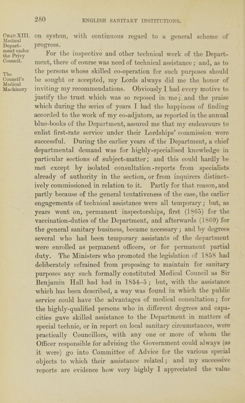 Chap. XIII. Medical Depart- ment under the Privy Council. The Council’s Medical Machinery on system, with continuous regard to a general sclieme of progress. For the inspective and other technical work of the Depart- ment^ there of course was need of technical assistance; and, as to the persons whose skilled co-operation for such purposes should be sought or accepted, my Lords always did me the honor of inviting my recommendations. Obviously I had every motive to justify the trust which was so reposed iur me; and the praise which during the series of years I had the happiness of finding accorded to the work of my co-adjutors, as reported in the annual blue-books of the Department, assured me that my endeavours to enlist first-rate service under their Lordships'’ commission were successful. During the earlier years of the Department, a chief departmental demand was for highly-specialised knowledge in particular sections of subject-matter; and this could hardly be met except by isolated consultation-reports from specialists already of authority in the section, or from inquirers distinct- ively commissioned in relation to it. Partly for that reason, and partly because of the general tentativeness of the case, the earlier engagements of technical assistance were all temporary; but, as years went on, permanent inspectorships, first (1865) for the vaccination-duties of the Department, and afterwards (1809) for the general sanitary business, became necessary ; and by degrees several who had been temporary assistants of the department were enrolled as permanent officers, or for permanent partial duty. The Ministers who promoted the legislation of 1858 had deliberately refrained from proposing to maintain for sanitary purposes any such formally constituted Medical Council as Sir Benjamin Hall had had in 1854-5 ; but, with the assistance which has been described, a way was found in which the public service could have the advantages of medical consultation; for the highly-qualified persons who in different degrees and capa- cities gave skilled assistance to the Department in matters of special technic, or in report on local sanitary circumstances, were practically Councillors, with any one or more of whom the Officer responsible for advising the Government could always (as it were) go into Committee of Advice for the various special objects to which their assistance related; and my successive reports are evidence how very highly I appreciated the value