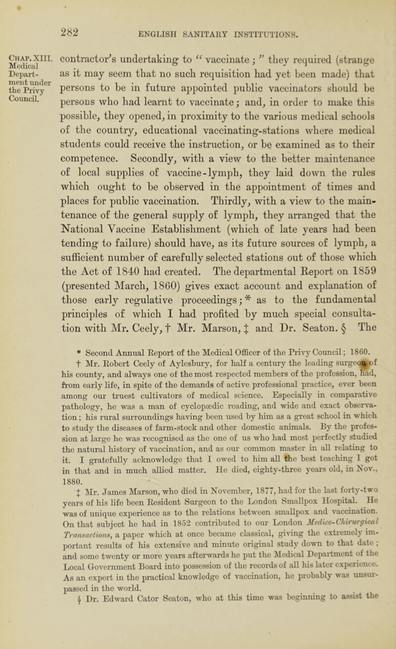 Chap. XIII. Medical Depart- ment under the Privy Council. contractor‘’s undertaking to “ vaccinate ; they required (strange as it may seem that no such requisition had yet keen made) that persons to be in future appointed public vaccinators should be persons who had learnt to vaccinate; and, in order to make this possible, they opened, in proximity to the various medical schools of the country, educational vaccinating-stations where medical students could receive the instruction, or be examined as to their competence. Secondly, with a view to the better maintenance of local supplies of vaccine-lymph, they laid down the rules which ought to be observed in the appointment of times and places for public vaccination. Thirdly, with a view to the main- tenance of the general supply of lymph, they arranged that the National Vaccine Establishment (which of late years had been tending to failure) should have, as its future sources of lymph, a sufficient number of carefully selected stations out of those which the Act of 1840 had created. The departmental Report on 1859 (presented March, 1860) gives exact account and explanation of those early regulative proceedings; * * * § as to the fundamental principles of which I had profited by much special consulta- tion with Mr. Ceely, t Mr. Marson, J and Dr. Seaton. § The * Second Annual Eeport of the Medical Ofl&cer of the Privy Council; 1860. t Mr. Robert Ceely of Aylesbury, for half a century the leading surgec||pof his county, and always one of the most respected members of the profession, had, from early life, in spite of the demands of active professional practice, ever been among our truest cultivators of medical science. Especially in comparative pathology, he was a man of cyclopa3dic reading, and wide and exact observa- tion ; his rural surroundings having been used by him as a great school in which to study the diseases of farm-stock and other domestic animals. By the profes- sion at large he was recognised as the one of us who had most perfectly studied the natural history of vaccination, and as our common master in all relating to it. I gratefully acknowledge that I owed to him aU the best teaching I got in that and in much allied matter. He died, eighty-three years old, in Nov., 1880. J Mr. James Marson, who died in November, 1877, had for the last forty-two years of his life been Resident Surgeon to the London Smallpox Hospital. He was of unique experience as to the relations between smallpox and vaccination. On that subject he had in 1852 contributed to our London Medico-Chirurgical Transactions, a paper which at once became classical, giving the extremely im- portant results of his extensive and minute original study down to that date ; and some twenty or more years afterwards he put the IMedical Department of the Local Government Board into possession of the records of all his later experiente. As an export in the practical knowledge of vaccination, ho probably was unsui- passed in the world. § Dr. Edward Gator Seaton, who at this time was beginning to assist the