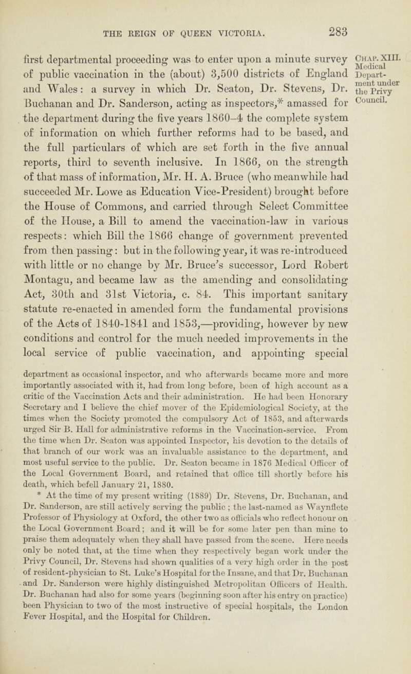 first departmental proceeding was to enter upon a minute survey of public vaccination in the (about) 3,500 districts of England and Wales : a survey in which Dr. Seaton, Dr. Stevens, Dr. Buchanan and Dr. Sanderson, acting as inspectors,* amassed for the department during the five years 1860-4 the complete system of information on which further reforms had to be based, and the full particulars of which are set forth in the five annual reports, third to seventh inclusive. In 1866, on the strength of that mass of information, Mr. H. A. Bruce (who meanwhile had succeeded Mr. Lowe as Education Vice-President) brought before the House of Commons, and carried through Select Committee of the House, a Bill to amend the vaccination-law in various respects: which Bill the 1866 change of government prevented from then passing: but in the following year, it was re-introduced with little or no change by Mr. Bruce^s successor. Lord Robert Montagu, and became law as the amending and consolidating Act, 30th and 31st Victoria, c. 84. This important sanitary statute re-enacted in amended form the fundamental provisions of the Acts of 1840-1841 and 1853,—providing, however by new conditions and control for the much needed improvements in the local service of public vaccination, and appointing special department as occasional inspector, and who afterwards became more and more importantly associated with it, had from long before, been of high account as a critic of the Vaccination Acts and their administration. Ho had been Honorary Secretary and I believe the chief mover of the Epidemiological Society, at the times when the Society promoted the compulsory Act of 1853, and afterwards urged Sir B. Hall for administrative reforms in the Vaccination-service. From the time when Dr. Seaton was appointed Inspector, his devotion to the details of that branch of our work was an invaluable assistance to the department, and most useful service to the public. Dr. Seaton became in 1876 IMedical Officer of the Local Government Board, and retained that olhce till shortly before his death, which befell January 21, 1880. * At the time of my present writing (1889) Dr. Stevens, Dr. Buchanan, and Dr. Sanderson, are still actively serving the public ; the last-named as Waynllcte Professor of Physiology at Oxford, the other two as officials who rellect honour on the Local Government Board; and it will be for some later pen than mine to praise them adequately when they shall have passed from the scene. Here needs only be noted that, at the time when they respectively began work under the Privy Council, Dr. Stevens had shown qualities of a very high order in the post of resident-physician to St. Luke’s Hospital for the Insane, and that Dr. Buchanan • and Dr. Sanderson were highly distinguished IMetropolitan Officers of Health. Dr. Buchanan had also for some years (beginning soon after his enti-y on practice) been Physician to two of the most instructive of special hospitals, the London Fever Hospital, and the Hospital for Children. Chap. XIII. Medical Depart- ment under the Privy