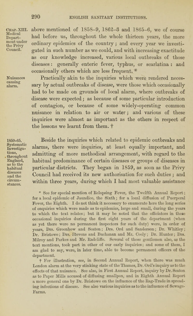 Chap. XIII. Medical Depart- ment under the Privy Council. Nuisances causing alarm. 1859-65. Systematic Investiga- tions, . throughout England, as to the habitual diseases and the circum- stances. above mentioned of 1858-9^ 1862-3 and 1865-6, we of course had before us, throughout the whole thirteen years, the more ordinary epidemics of the country; and every year we investi- gated in such number as we could, and with increasing exactitude as our knowledge increased, various local outbreaks of those diseases: generally enteric fever, typhus, or scarlatina : and occasionally others which are less frequent. * Practically akin to the inquiries which were rendered neces- sary by actual outbreaks of disease, were those which occasionally had to be made on grounds of local alarm, where outbreaks of disease were expected; as because of some particular introduction of contagion, or because of some widely-operating common nuisance in relation to air or water; and various of these inquiries were almost as important as the others in respect of the lessons we learnt from them, t Beside the inquiries which related to epidemic outbreaks and alarms, there were inquiries, at least equally important, and admitting of more methodical arrangement, with regard to the habitual predominance of certain diseases or groups of diseases in particular districts. They began in 1859, as soon as the Privy Council had received its new authorisation for such duties ; and within three years, during which I had most valuable assistance * See for special mention of Eelapsing Fever, the Twelfth Annual Report; for a local epidemic of Jaundice, the Sixth; for a local diffusion of Puerperal Fever, the Eighth. I do not think it necessary to enumerate here the long series of enquiries which were made as to epidemics, large and small, during the years to which the text relates; hut it may ho noted that the ofificiators in these occasional inquiries during the first eight years of the department (when as yet there were no permanent inspectors for such duty) were, in order of years, Drs. Greenhow and Seaton; Drs. Ord and Sanderson; Dr. WTiitley; Dr. Bristowe; Drs. Stevens and Buchanan and ]\D. Ceely; Dr. Hunter; Drs. Milroy and Parkes and Mr. Radchffe. Several of these gentlemen also, as the text mentions, took part in other of our early inquiides; and some of them, I am glad to say, were, in later time, able to become permanent officers of the department. t For illustration, see, in Second Annual Report, when there was much London alarm at the very stinking state of the Thames, Dr. Ord’s inquiry as to the effects of that nuisance. See also, in First Annual Report, inquiry by Dr. Seaton as to Paper Mills accused of diffusing smallpox, and in Eighth Annual Report a more general one by Dr. Bristowe on the influence of the Rag-Trade in spread- ing infections of disease. See also various inquiides as to the influence of Sewage- Farms.