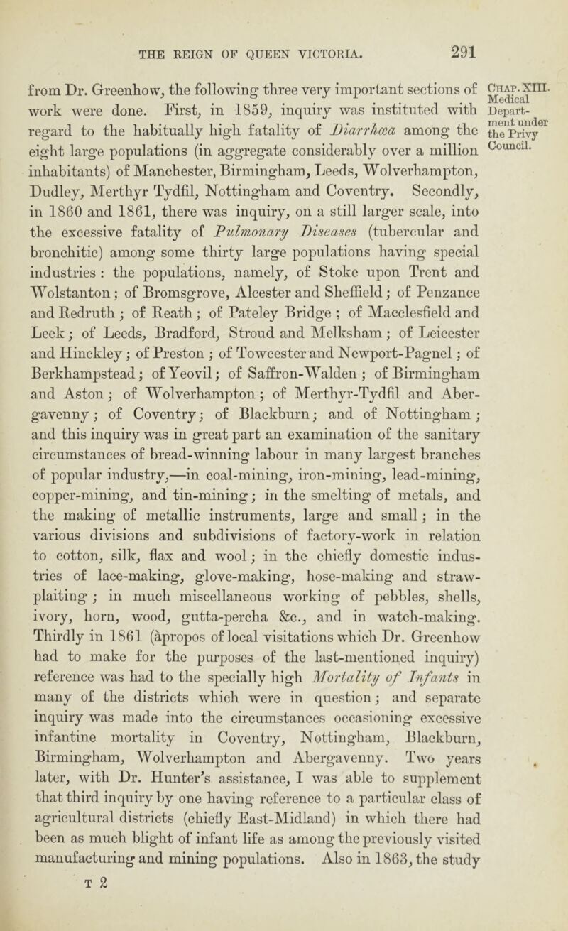 from Dr. Greenliow, the following three very important sections of work were done. Firsts in 1859^ inquiry was instituted with regard to the habitually high fatality of Diarrlioea among the eight large populations (in aggregate considerably over a million inhabitants) of Manchester, Birmingham, Leeds, Wolverhampton, Dudley, Merthyr Tydfil, Nottingham and Coventry. Secondly, in 1860 and 1861, there was inquiry, on a still larger scale, into the excessive fatality of Pulmonary Diseases (tubercular and bronchitic) among some thirty large populations having special industries : the populations, namely, of Stoke upon Trent and Wolstanton; of Bromsgrove, Alcester and Sheffield; of Penzance and Bedruth ; of Reath; of Pateley Bridge ; of Macclesfield and Leek; of Leeds, Bradford, Stroud and Melksham; of Leicester and Hinckley; of Preston; of Towcester and Newport-Pagnel; of Berkhampstead; of Yeovil; of Saffron-M^alden ; of Birmingham and Aston; of Wolverhampton; of Merthyr-Tydfil and Aber- gavenny; of Coventry; of Blackburn; and of Nottingham; and this inquiry was in great part an examination of the sanitary circumstances of bread-winning labour in many largest branches of popular industry,—in coal-mining, iron-mining, lead-mining, copper-mining, and tin-mining; in the smelting of metals, and the making of metallic instruments, large and small; in the various divisions and subdivisions of factory-work in relation to cotton, silk, flax and wool; in the chiefly domestic indus- tries of lace-making, glove-making, hose-making and straw- plaiting ; in much miscellaneous working of ^^ebbles, shells, ivory, horn, wood, gutta-percha &c., and in watch-making. Thirdly in 1861 (apropos of local visitations which Dr. Greenhow had to make for the purposes of the last-mentioned inquiry) reference was had to the specially high Mortality of Infants in many of the districts which were in question; and separate inquiry was made into the circumstances occasioning excessive infantine mortality in Coventry, Nottingham, Blackburn, Birmingham, Wolverhampton and Abergavenny. Two years later, with Dr. Hunter’s assistance, I was able to supplement that third inquiry by one having reference to a particular class of agricultural districts (chiefly East-Midland) in which there had been as mueh blight of infant life as among the previously visited manufacturing and mining populations. Also in 1863, the study T 2 Chap. XIII. Medical Depart- ment under the Privy