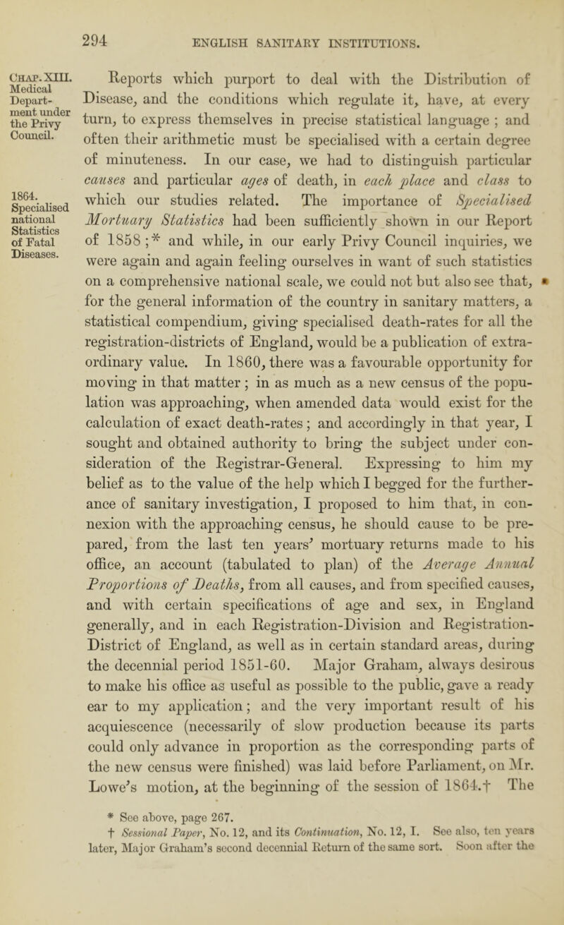 Ohap. XIII. Medical Depart- ment under the Privy Council. 1864. Specialised national Statistics of Fatal Diseases. Reports which purport to deal with the Distribution of Disease^ and the conditions which regulate it, have, at every turn, to express themselves in precise statistical language ; and often their arithmetic must be specialised with a certain degree of minuteness. In our case, we had to distinguish particular causes and particular ages of death, in each place and class to which our studies related. The importance of Specialised Mortuary Statistics had been sufficiently shown in our Report of 1858 ;* and while, in our early Privy Council inquiries, we were again and again feeling ourselves in want of such statistics on a comprehensive national scale, we could not but also see that, for the general information of the country in sanitary matters, a statistical compendium, giving specialised death-rates for all the registration-districts of England, would be a publication of extra- ordinary value. In 1860, there was a favourable opportunity for moving in that matter ; in as much as a new census of the popu- lation was approaching, when amended data would exist for the calculation of exact death-rates; and accordingly in that year, I sought and obtained authority to bring the subject under con- sideration of the Registrar-General. Expressing to him my belief as to the value of the help which I begged for the further- ance of sanitary investigation, I proposed to him that, in con- nexion with the approaching census, he should cause to be pre- pared, from the last ten years^ mortuary returns made to his office, au account (tabulated to plan) of the Average Annual Froportions of Deaths, from all causes, and from specified causes, and with certain specifications of age and sex, in England generally, and in each Registration-Division and Registration- District of England, as well as in certain standard areas, during the decennial period 1851-60. Major Graham, always desirous to make his office as useful as possible to the public, gave a ready ear to my application; and the very important result of his acquiescence (necessarily of slow production because its parts could only advance in proportion as the corresponding parts of the new census were finished) was laid before Parliament, on Mr. Lowers motion, at the beginning of the session of 1864.t The * See above, page 267. t Sessional Paper, No. 12, and its Continuation, No. 12, I. See also, ton years later, Major Graham’s second decennial lletmiiof the same sort. Soon after the