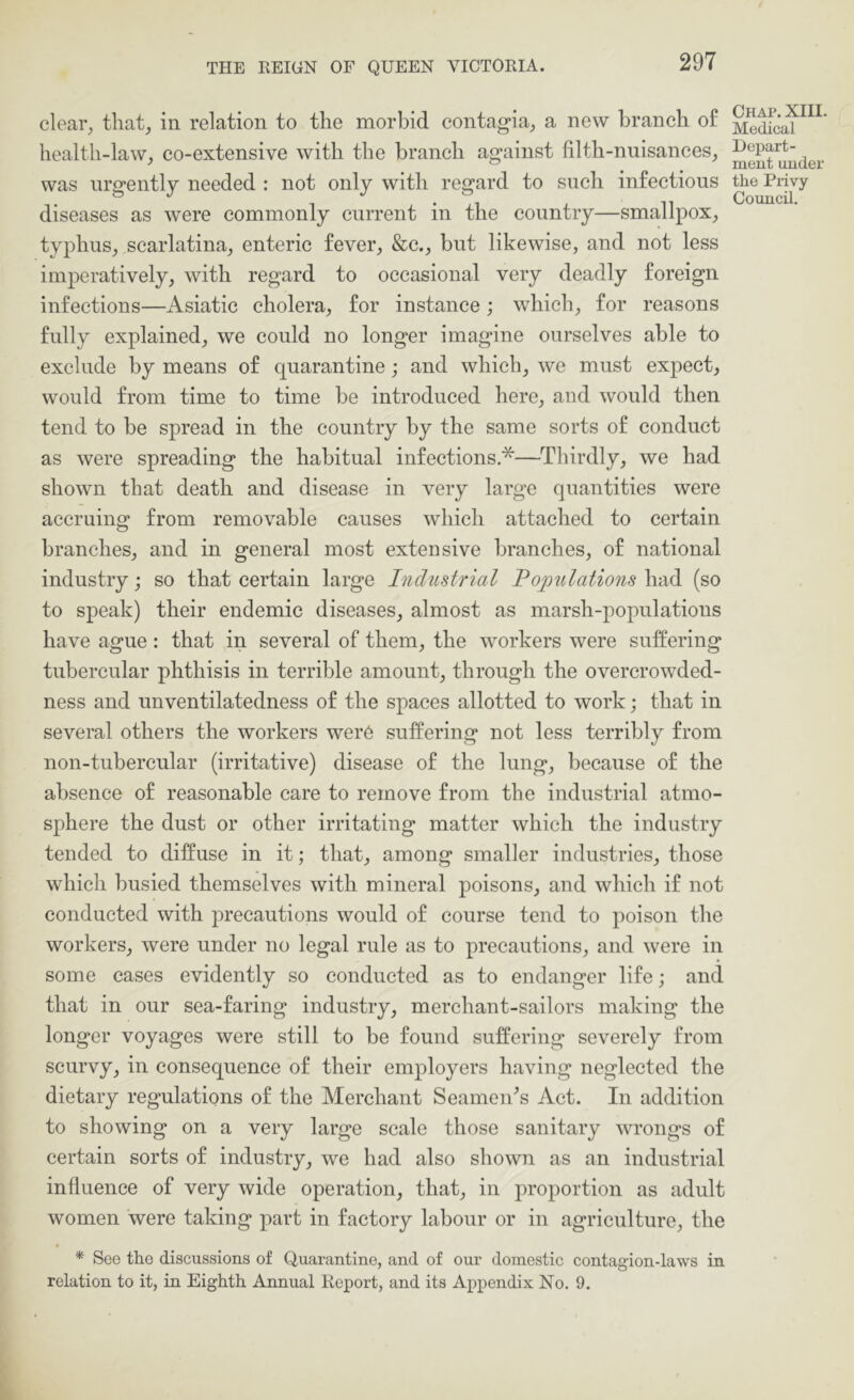 clear, that, in relation to the morbid contag-ia, a new branch of health-law, co-extensive with the branch against filth-nuisances, was urgently needed : not only with regard to such infectious diseases as were commonly current in the country—smallpox, typhus, scarlatina, enteric fever, &c., but likewise, and not less imperatively, with regard to occasional very deadly foreign infections—Asiatic cholera, for instance; which, for reasons fully explained, we could no longer imagine ourselves able to exclude by means of quarantine; and which, we must expect, would from time to time be introduced here, and would then tend to be spread in the country by the same sorts of conduct as were spreading the habitual infections *—Thirdly, we had shown that death and disease in very large quantities were accruing from removable causes which attached to certain branches, and in general most extensive branches, of national industry; so that certain large Industrial Populations had (so to speak) their endemic diseases, almost as marsh-populations have ague : that in several of them, the workers were suffering tubercular phthisis in terrible amount, through the overcrowded- ness and unventilatedness of the spaces allotted to work; that in several others the workers were suffering not less terribly from non-tubercular (irritative) disease of the lung, because of the absence of reasonable care to remove from the industrial atmo- sphere the dust or other irritating matter which the industry tended to diffuse in it; that, among smaller industries, those which busied themselves with mineral poisons, and which if not conducted with precautions would of course tend to poison the workers, were under no legal rule as to precautions, and were in some cases evidently so conducted as to endanger life; and that in our sea-faring industry, merchant-sailors making the longer voyages were still to be found suffering severely from scurvy, in consequence of their employers having neglected the dietary regulations of the Merchant Seamen^s Act. In addition to showing on a very large scale those sanitary wrongs of certain sorts of industry, we had also shown as an industrial influence of very wide operation, that, in proportion as adult women were taking part in factory labour or in agriculture, the * See the discussions of Quarantine, and of our domestic contagion-laws in relation to it, in Eighth Annual Report, and its Appendix No. 9. Chap. XIII. Medical Depart- ment under the Piivy