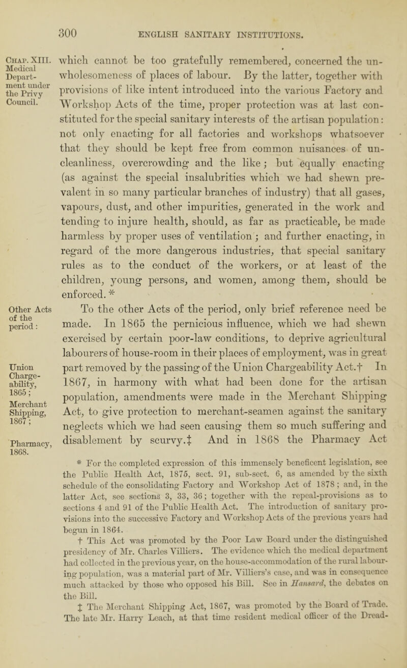 Chap. XIII. Medical Depart- ment under the Privy Council. Other Acts of the period: Union Charge- ability, 1865; Merchant Shipping, 1867; Pharmacy, 1868. which cannot be too gratefully remembered^ concerned the un- wholesomeness of places of labour. By the latter^ together with provisions of like intent introduced into the various Factory and Workshop Acts of the time^ proper protection was at last con- stituted for the special sanitary interests of the artisan population: not only enacting for all factories and workshops whatsoever that they should be kept free from common nuisances of un- cleanliness^ overcrowding and the like; but equally enacting (as against the special insalubrities which we had shewn pre- valent in so many particular branches of industry) that all gases^ vapours, dust, and other impurities, generated in the work and tending to injure health, should, as far as practicable, he made harmless by proper uses of ventilation ; and further enacting, in regard of the more dangerous industries, that special sanitary rules as to the conduct of the workers, or at least of the children, young persons, and women, among them, should be enforced. * To the other Acts of the period, only brief reference need be made. In 1865 the pernicious influence, which we had shewn exercised by certain poor-law conditions, to deprive agricultural labourers of house-room in their places of employment, was in great part removed by the passing of the Union Chargeability Act.f In 1867, in harmony with what had been done for the artisan population, amendments were made in the Merchant Shipping Act, to give protection to merchant-seamen against the sanitary neglects which we had seen causing them so much suffering and disablement by scurvy.J And in 1868 the Pharmacy Act * For the completed expression of this immensely beneficent legislation, see the Public Health Act, 1875, sect. 91, sub-sect. 6, as amended by the sixth schedule of the consolidating Factory and Workshop Act of 1878 ; and, in the latter Act, see sections 3, 33, 36; together with the repeal-provisions as to sections 4 and 91 of the Public Health Act. The introduction of sanitary pro- visions into the successive Factory and Workshop Acts of the preHous years had begun in 1864. t This Act was promoted by the Poor Law Board under the distinguished presidency of Mr. Charles Villiers. The evidence which the medical department had collected in the previous year, on the house-accommodation of the riunl laboiir- ing population, was a material part of Mr. Villiers’s case, and was in consequence much attacked by those who opposed his Bill. See in Hansard, the debates on the Bill. J The Merchant Shipping Act, 1867, was pi'omoted by the Board of Trade. The late Mr. Harry Leach, at that time resident medical officer of the Dread-