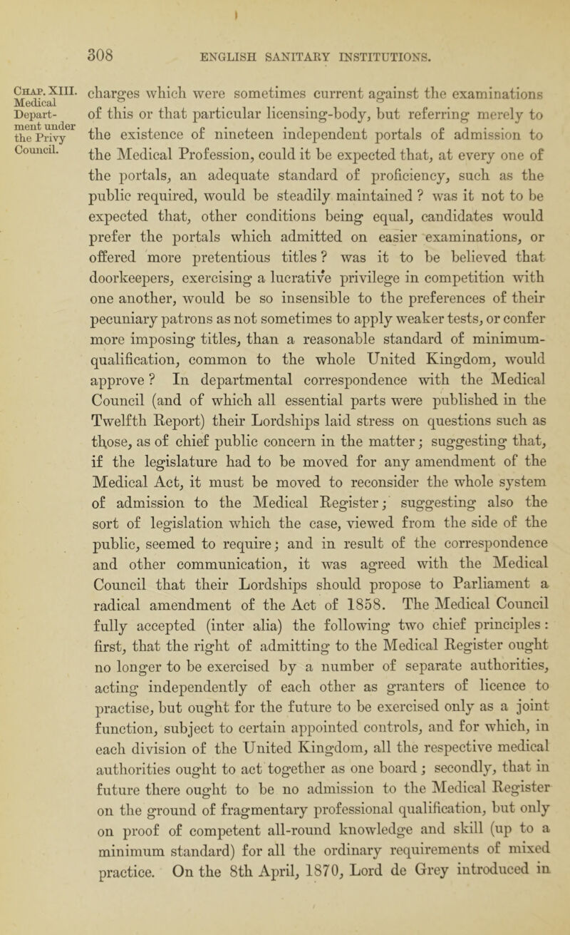 Chap. XIII. Medical Depart- ment under the Privy- Council. I 308 ENGLISH SANITARY INSTITUTIONS. charges which were sometimes current against the examinations of this or that particular licensing-body, but referring merely to the existence of nineteen independent portals of admission to the Medical Profession, could it be expected that, at every one of the portals, an adequate standard of proficiency, such as the public required, would be steadily maintained ? was it not to be expected that, other conditions being equal, candidates would prefer the portals which admitted on easier examinations, or offered more pretentious titles ? was it to be believed that doorkeepers, exercising a lucrative privilege in competition with one another, would be so insensible to the preferences of their pecuniary patrons as not sometimes to apply weaker tests, or confer more imposing titles, than a reasonable standard of minimum- qualification, common to the whole United Kingdom, would approve ? In departmental correspondence with the Medical Council (and of which all essential parts were published in the Twelfth Report) their Lordships laid stress on questions such as those, as of chief public concern in the matter; suggesting that, if the legislature had to be moved for any amendment of the Medical Act, it must be moved to reconsider the whole system of admission to the Medical Register; suggesting also the sort of legislation which the case, viewed from the side of the public, seemed to require; and in result of the correspondence and other communication, it was agreed with the Medical Council that their Lordships should propose to Parliament a radical amendment of the Act of 1858. The Medical Council fully accepted (inter alia) the following two chief principles: first, that the right of admitting to the Medical Register ought no longer to be exercised by a number of separate authorities, acting independently of each other as granters of licence to practise, but ought for the future to be exercised only as a joint function, subject to certain appointed controls, and for which, in each division of the United Kingdom, all the respective medical authorities ought to act together as one board; secondly, that in future there ought to be no admission to the IMedical Register on the ground of fragmentary professional qualification, but only on proof of competent all-round knowledge and skill (up to a minimum standard) for all the ordinary requirements of mixed practice. On the 8th April, 1870, Lord de Grey introduced in