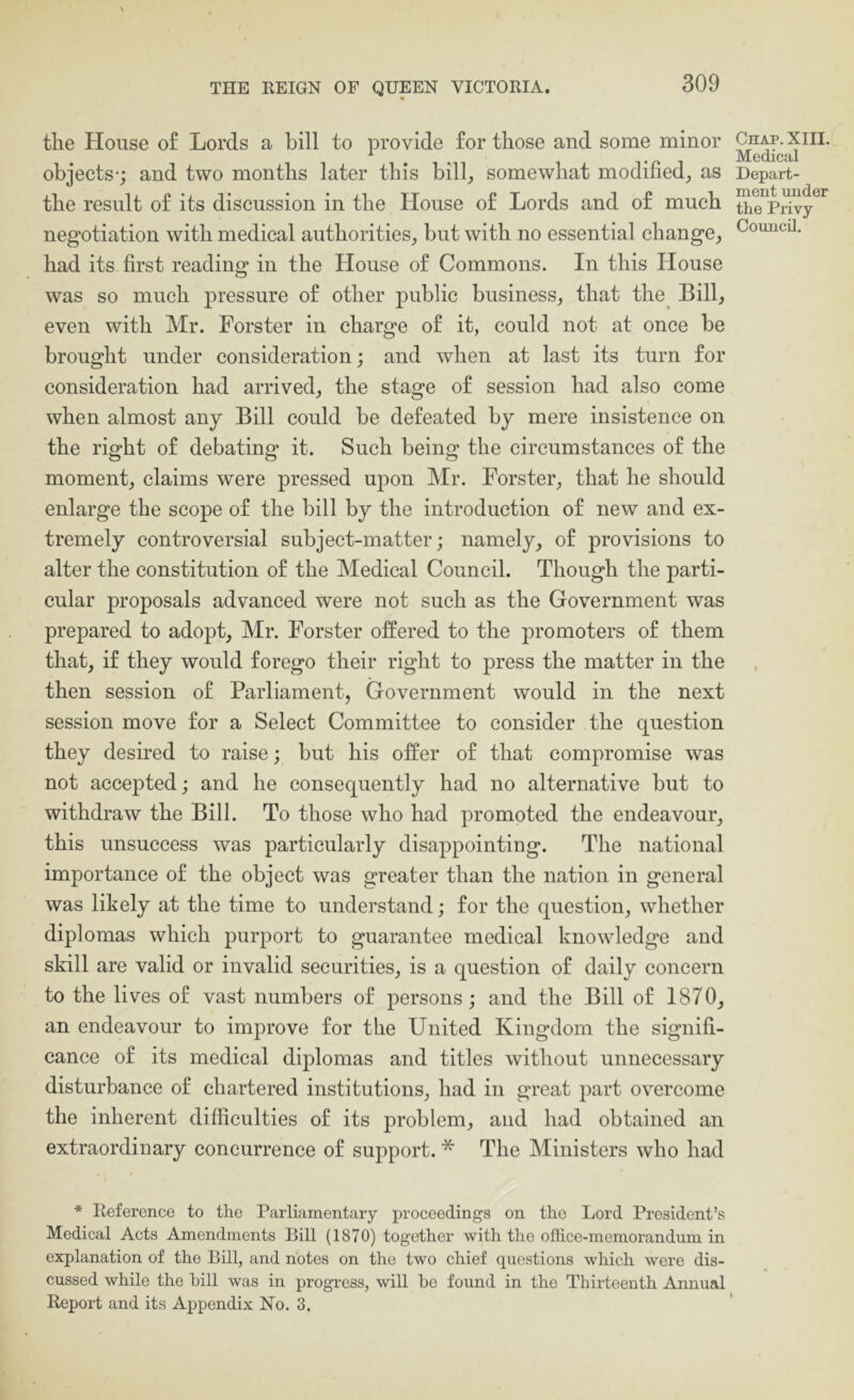 the House o£ Lords a bill to provide for those and some minor objects-; and two months later this bill_, somewhat modified^ as the result of its discussion in the House of Lords and of much negotiation with medical authorities_, but with no essential change, had its first reading in the House of Commons. In this House was so much pressure of other public business, that the^ Bill, even with Mr. Forster in charge of it, could not at once be brought under consideration; and when at last its turn for consideration had arrived, the stage of session had also come when almost any Bill could be defeated by mere insistence on the right of debating it. Such being the circumstances of the moment, claims were pressed upon Mr. Forster, that he should enlarge the scope of the bill by the introduction of new and ex- tremely controversial subject-matter; namely, of provisions to alter the constitution of the Medical Council. Though the parti- cular proposals advanced were not such as the Government was prepared to adopt, Mr. Forster offered to the promoters of them that, if they would forego their right to press the matter in the then session of Parliament, Government would in the next session move for a Select Committee to consider the question they desired to raise; but his offer of that compromise was not accepted; and he consequently had no alternative but to withdraw the Bill. To those who had promoted the endeavour, this unsuccess was particularly disappointing. The national importance of the object was greater than the nation in general was lihely at the time to understand; for the question, whether diplomas which purport to guarantee medical knowledge and skill are valid or invalid securities, is a question of daily concern to the lives of vast numbers of persons; and the Bill of 1870, an endeavour to improve for the United Kingdom the signifi- cance of its medical diplomas and titles without unnecessary disturbance of chartered institutions, had in great part overcome the inherent difficulties of its problem, and had obtained an extraordinary concurrence of support. * The Ministers who had * Reference to the Parliamentary proceedings on the Lord President’s Medical Acts Amendments Bill (1870) together with the office-memorandum in explanation of the Bill, and notes on the two chief questions which were dis- cussed while the hill was in progress, will he found in the Thirteenth Annual Report and its Appendix No. 3. Chap. XIII. Medical Depart- ment under the Privy