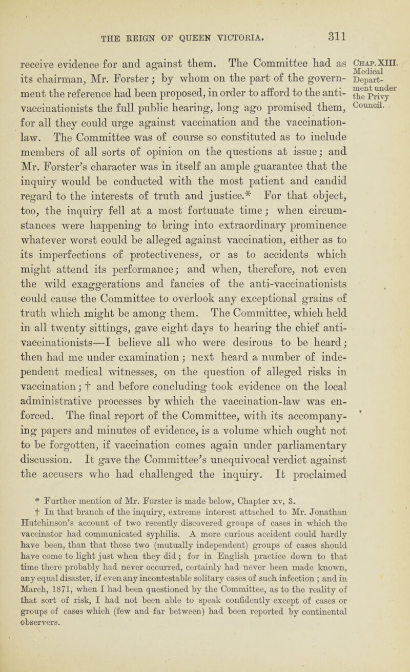 receive evidence for and against them. The Committee had as its chairman^ Mr. Forster; by whom on the part of the govern- ment the reference had been proposed, in order to afford to the anti- vaccinationists the full public hearing, long ago promised them, for all they could urge against vaccination and the vaccination- law. The Committee was of course so constituted as to include members of all sorts of opinion on the questions at issue; and Mr. Forster^s character was in itself an ample guarantee that the inquiry would be conducted with the most patient and candid regard to the interests of truth and justice.* For that object, too, the inquiry fell at a most fortunate time; when circum- stances were happening to bring into extraordinary prominence whatever worst could be alleged against vaccination, either as to its imperfections of protectiveness, or as to accidents which might attend its performance; and when, therefore, not even the wild exaggerations and fancies of the anti-vaccinationists could cause the Committee to overlook any exceptional grains of truth which might be among them. The Committee, which held in all twenty sittings, gave eight days to hearing the chief anti- vaccinationists—I believe all who were desirous to be heard; then had me under examination; next heard a number of inde- pendent medical witnesses, on the question of alleged risks in vaccination; t and before concluding took evidence on the local administrative processes by which the vaccination-law was en- forced. The final report of the Committee, with its accompany- ing papers and minutes of evidence, is a volume which ought not to be forgotten, if vaccination comes again under parliamentary discussion. It gave the Committee's unequivocal verdict against the accusers who had challenged the inquiry. It proclaimed * Further mention of Mr. Forster is made below, Chapter xv, S. t In that branch of the inquiry, extreme interest attached to Mr. Jonathan Hutchinson’s account of two recently discovered groups of cases in which the vaccinator had communicated syphilis. A more curious accident could hardly have been, than that those two (mutually independent) groups of cases should have come to light just when they did; for in English practice down to that time there probably had never occurred, certainly had never been made knovm, any equal disaster, if even any incontestable solitary cases of such infection ; and in March, 1871, when I had been questioned by the Committee, as to tho reality of that sort of risk, I had not been able to speak confidently except of cases or groups of cases which (few and far between) had been reported by continental observers. Chap. XIII. Medical Depart- ment under the Privy