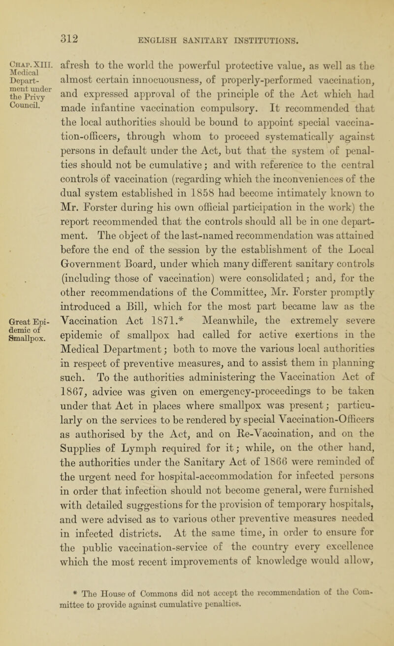 Chap. XIII. Medical Depart- ment under the Privy Council. Great Epi- demic of Smallpox. afresh to the world the powerful protective value, as well as the almost certain innoeuousness, of properly-performed vaccination, and expressed approval of the principle of the Act which had made infantine vaccination compulsory. It recommended that the local authorities should be bound to appoint special vaccina- tion-officers, through whom to proceed systematically against persons in default under the Act, but that the system of penal- ties should not be cumulative; and with reference to the central controls of vaccination (regarding which the inconveniences of the dual system established in 1858 had become intimately known to Mr. Forster during his own official participation in the work) the report recommended that the controls should all be in one depart- ment. The object of the last-named recommendation was attained before the end of the session by the establishment of the Local Government Board, under which many different sanitary controls (including those of vaccination) were consolidated; and, for the other recommendations of the Committee, Mr. Forster promptly introduced a Bill, which for the most part became law as the Vaccination Act 1871.* Meanwhile, the extremelv severe epidemic of smallpox had called for active exertions in the Medical Department; both to move the various local authorities in respect of preventive measures, and to assist them in planning such. To the authorities administering the Vaccination Act of 1867, advice was given on emergency-proceedings to be taken under that Act in places where smallpox was present; particu- larly on the services to be rendered by special Vaccination-Officers as authorised by the Act, and on Be-Vaccination, and on the Supplies of Lymph required for it; while, on the other hand, the authorities under the Sanitary Act of 1866 were reminded of the urgent need for hospital-accommodation for infected persons in order that infection should not become general, were furnished with detailed suggestions for the provision of temporary hospitals, and were advised as to various other preventive measures needed in infected districts. At the same time, in order to ensure for the public vaccination-service of the country every excellence which the most recent improvements of knowledge would allow. * The House of Commons did not accept the recommendation of the Com- mittee to provide against cumulative penalties.